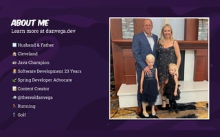 Learn more at danvega.dev
🧑🧑🧒🧒 Husband & Father
🏠 Cleveland
☕ Java Champion
🧑💻 Software Development 23 Years
🍃 Spring Developer Advocate
📝 Content Creator
🐦 @therealdanvega
🏃 Running
🏌 Golf
About Me
 