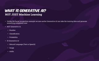What is generative AI?
NOT JUST Machine Learning
• Unlike the facial recognition example we saw earlier Generative AI can take the training data and generate
something completely new
• NOT Generative Ai
• Number
• Classi
fi
cation
• Probability
• IS Generative AI
• Natural Language (Text or Speech)
• Image
• Audio
 