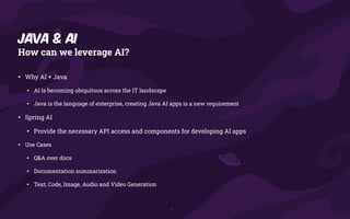 Java & AI
How can we leverage AI?
• Why AI + Java
• AI is becoming ubiquitous across the IT landscape
• Java is the language of enterprise, creating Java AI apps is a new requirement
• Spring AI
• Provide the necessary API access and components for developing AI apps
• Use Cases
• Q&A over docs
• Documentation summarization
• Text, Code, Image, Audio and Video Generation
 
