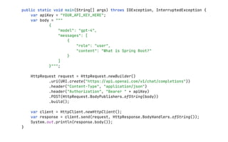 public static void main(String[] args) throws IOException, InterruptedException {
var apiKey = "YOUR_API_KEY_HERE";
var body = """
{
"model": "gpt-4",
"messages": [
{
"role": "user",
"content": "What is Spring Boot?"
}
]
}""";
HttpRequest request = HttpRequest.newBuilder()
.uri(URI.create("https:
/
/
api.openai.com/v1/chat/completions"))
.header("Content-Type", "application/json")
.header("Authorization", "Bearer " + apiKey)
.POST(HttpRequest.BodyPublishers.ofString(body))
.build();
var client = HttpClient.newHttpClient();
var response = client.send(request, HttpResponse.BodyHandlers.ofString());
System.out.println(response.body());
}
 