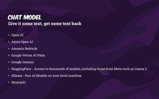 Chat Model
Give it some text, get some text back
• Open AI
• Azure Open AI
• Amazon Bedrock
• Google Vertex AI Palm
• Google Gemeni
• HuggingFace - Access to thousands of models, including those from Meta such as Llama 2
• Ollama - Run AI Models on your local machine
• MistralAI
 