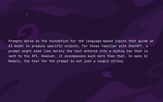 Prompts serve as the foundation for the language-based inputs that guide an
AI model to produce specific outputs. For those familiar with ChatGPT, a
prompt might seem like merely the text entered into a dialog box that is
sent to the API. However, it encompasses much more than that. In many AI
Models, the text for the prompt is not just a simple string.
 