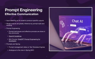 E
ff
ective Communication
• Input directing an AI model to produce speci
fi
c outputs
• Model outputs are greatly inference by prompt style and
wording
• Prompt Engineering
• Prompt techniques and e
ff
ective prompts are share in
the community
• OpenAI Guidelines
• Mini Course: ChatGPT Prompt Engineering for
developers
• Prompts and Spring
• Prompt management relies on Text Template Engines
• Analogous to the view in Spring MVC
Prompt Engineering
 