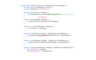 public class Prompt implements ModelRequest<List<Message
>
>
{
private final List<Message> messages;
private ChatOptions modelOptions;
public Prompt(String contents) {
this((Message)(new UserMessage(contents)));
}
public Prompt(Message message) {
this(Collections.singletonList(message));
}
public Prompt(List<Message> messages) {
this.messages = messages;
}
public Prompt(String contents, ChatOptions modelOptions) {
this((Message)(new UserMessage(contents)), modelOptions);
}
public Prompt(Message message, ChatOptions modelOptions) {
this(Collections.singletonList(message), modelOptions);
}
public Prompt(List<Message> messages, ChatOptions modelOptions) {
this.messages = messages;
this.modelOptions = modelOptions;
}
 
