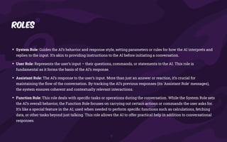 Roles
• System Role: Guides the AI’s behavior and response style, setting parameters or rules for how the AI interprets and
replies to the input. It’s akin to providing instructions to the AI before initiating a conversation.
• User Role: Represents the user’s input – their questions, commands, or statements to the AI. This role is
fundamental as it forms the basis of the AI’s response.
• Assistant Role: The AI’s response to the user’s input. More than just an answer or reaction, it’s crucial for
maintaining the
fl
ow of the conversation. By tracking the AI’s previous responses (its 'Assistant Role' messages),
the system ensures coherent and contextually relevant interactions.
• Function Role: This role deals with speci
fi
c tasks or operations during the conversation. While the System Role sets
the AI’s overall behavior, the Function Role focuses on carrying out certain actions or commands the user asks for.
It’s like a special feature in the AI, used when needed to perform speci
fi
c functions such as calculations, fetching
data, or other tasks beyond just talking. This role allows the AI to offer practical help in addition to conversational
responses.
 