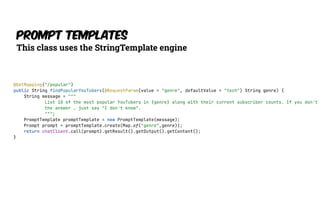 Prompt Templates
This class uses the StringTemplate engine
@GetMapping("/popular")
public String findPopularYouTubers(@RequestParam(value = "genre", defaultValue = "tech") String genre) {
String message = """
List 10 of the most popular YouTubers in {genre} along with their current subscriber counts. If you don't
the answer , just say "I don't know".
""";
PromptTemplate promptTemplate = new PromptTemplate(message);
Prompt prompt = promptTemplate.create(Map.of("genre",genre));
return chatClient.call(prompt).getResult().getOutput().getContent();
}
 