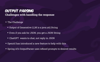 Output Parsing
Challenges with handling the response
• The Challenge
• Output of Generative LLM is a java.util.String
• Even if you ask for JSON, you get a JSON String
• ChatGPT wants to chat, not reply in JSON
• OpenAI has introduced a new feature to help with this
• Spring AI’s OutputParser uses re
fi
ned prompts to desired results
 