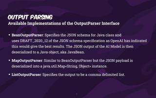 Output Parsing
Available Implementations of the OutputParser Interface
• BeanOutputParser: Speci
fi
es the JSON schema for Java class and
uses DRAFT_2020_12 of the JSON schema speci
fi
cation as OpenAI has indicated
this would give the best results. The JSON output of the AI Model is then
deserialized to a Java object, aka JavaBean.
• MapOutputParser: Similar to BeanOutputParser but the JSON payload is
deserialized into a java.util.Map<String, Object> instance.
• ListOutputParser: Speci
fi
es the output to be a comma delimited list.
 