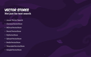 Vector Stores
Not just for text search
• Azure Vector Search
• ChromaVectorStore
• MilvusVectorStore
• Neo4JVectorStore
• PgVectorStore
• QdrantVectorStore
• RedisVectorStore
• WeaviateVecvtorStore
• SimpleVectorStore
 