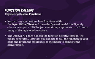 • You can register custom Java functions with
the OpenAiChatClient and have the OpenAI model intelligently
choose to output a JSON object containing arguments to call one or
many of the registered functions.
• The OpenAI API does not call the function directly; instead, the
model generates JSON that you can use to call the function in your
code and return the result back to the model to complete the
conversation.
Registering Custom Functions
Function Calling
 