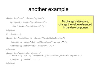 another example <bean id=”dao” class=”MyDao”> <property name=”dataSource”> <ref bean=”dataSource”/> </bean> <!--local--> <bean id=”dataSource class=”BasicDataSource”> <property name=”driverClassName” value=””/> <property name=”url” value=”..”/> </bean> <bean id=”remoteDataSource” class=”org.springframework.jndi.JndiObjectFactoryBean”> <property name=”...” > </bean> To change datasource, change the value referenced in the dao component 