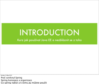 INTRODUCTION
                     Kurz jak používat Java EE a nezbláznit se z toho




Sunday 13 May 2012

Proč vzniknul Spring
Spring koncepce a organizace
Co spring nabízí a k čemu jej můžete použít
 
