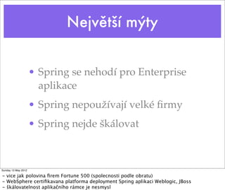 Největší mýty


                     • Spring se nehodí pro Enterprise
                       aplikace
                     • Spring nepoužívají velké ﬁrmy
                     • Spring nejde škálovat



Sunday 13 May 2012

- vice jak polovina ﬁrem Fortune 500 (spolecnosti podle obratu)
- WebSphere certiﬁkavana platforma deployment Spring aplikaci Weblogic, JBoss
- škálovatelnost aplikačního rámce je nesmysl
 