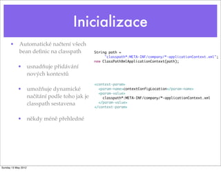 Inicializace
• Automatické načtení všech
bean deﬁnic na classpath
• usnadňuje přidávání
nových kontextů
• umožňuje dynamické
načítání podle toho jak je
classpath sestavena
• někdy méně přehledné
String path =
"classpath*:META-INF/company/*-applicationContext.xml";
new ClassPathXmlApplicationContext(path);
<context-param>
<param-name>contextConfigLocation</param-name>
<param-value>
classpath*:META-INF/company/*-applicationContext.xml
</param-value>
</context-param>
Tuesday 28 May 13
 