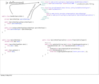public class BeanWithSpecialDate {
private SpecialDateType specialDateType;
public SpecialDateType getSpecialDateType() {
return specialDateType;
}
public void setSpecialDateType(SpecialDateType specialDateType) {
this.specialDateType = specialDateType;
}
}
public class SpecialDateType {
private final Date date;
public SpecialDateType(Date date) {
this.date = date;
}
public Date getDate() {
return date;
}
}
public class SpecialDatePropertyEditor extends PropertyEditorSupport{
@Override
public void setAsText(String text) throws IllegalArgumentException {
SimpleDateFormat sdf = new SimpleDateFormat("dd-MM-yyyy");
try {
setValue(new SpecialDateType(sdf.parse(text)));
} catch (ParseException e) {
throw new IllegalArgumentException("Cannot parse date", e);
}
}
}
<bean class="cz.sweb.pichlik.springioc.propertyeditor.BeanWithSpecialDate">
<property name="specialDateType" value="01-01-2000" />
</bean>
<bean class="org.springframework.beans.factory.config.CustomEditorConfigurer">
<property name="customEditors">
<map>
<entry
key="cz.sweb.pichlik.springioc.propertyeditor.SpecialDateType"
value="cz.sweb.pichlik.springioc.propertyeditor.SpecialDatePropertyEditor"/>
</map>
</property>
</bean>
je deﬁnovaná
sespeciálním
typem
uvedeným jako String
Tuesday 28 May 13
 