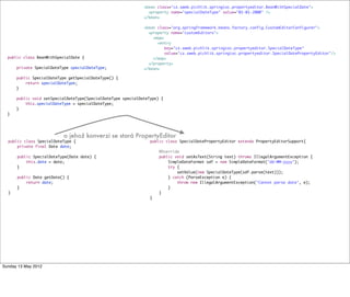 public class BeanWithSpecialDate {
private SpecialDateType specialDateType;
public SpecialDateType getSpecialDateType() {
return specialDateType;
}
public void setSpecialDateType(SpecialDateType specialDateType) {
this.specialDateType = specialDateType;
}
}
public class SpecialDateType {
private final Date date;
public SpecialDateType(Date date) {
this.date = date;
}
public Date getDate() {
return date;
}
}
public class SpecialDatePropertyEditor extends PropertyEditorSupport{
@Override
public void setAsText(String text) throws IllegalArgumentException {
SimpleDateFormat sdf = new SimpleDateFormat("dd-MM-yyyy");
try {
setValue(new SpecialDateType(sdf.parse(text)));
} catch (ParseException e) {
throw new IllegalArgumentException("Cannot parse date", e);
}
}
}
<bean class="cz.sweb.pichlik.springioc.propertyeditor.BeanWithSpecialDate">
<property name="specialDateType" value="01-01-2000" />
</bean>
<bean class="org.springframework.beans.factory.config.CustomEditorConfigurer">
<property name="customEditors">
<map>
<entry
key="cz.sweb.pichlik.springioc.propertyeditor.SpecialDateType"
value="cz.sweb.pichlik.springioc.propertyeditor.SpecialDatePropertyEditor"/>
</map>
</property>
</bean>
o jehož konverzi se stará PropertyEditor
Tuesday 28 May 13
 