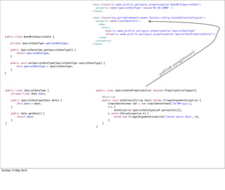 public class BeanWithSpecialDate {
private SpecialDateType specialDateType;
public SpecialDateType getSpecialDateType() {
return specialDateType;
}
public void setSpecialDateType(SpecialDateType specialDateType) {
this.specialDateType = specialDateType;
}
}
public class SpecialDateType {
private final Date date;
public SpecialDateType(Date date) {
this.date = date;
}
public Date getDate() {
return date;
}
}
public class SpecialDatePropertyEditor extends PropertyEditorSupport{
@Override
public void setAsText(String text) throws IllegalArgumentException {
SimpleDateFormat sdf = new SimpleDateFormat("dd-MM-yyyy");
try {
setValue(new SpecialDateType(sdf.parse(text)));
} catch (ParseException e) {
throw new IllegalArgumentException("Cannot parse date", e);
}
}
}
<bean class="cz.sweb.pichlik.springioc.propertyeditor.BeanWithSpecialDate">
<property name="specialDateType" value="01-01-2000" />
</bean>
<bean class="org.springframework.beans.factory.config.CustomEditorConfigurer">
<property name="customEditors">
<map>
<entry
key="cz.sweb.pichlik.springioc.propertyeditor.SpecialDateType"
value="cz.sweb.pichlik.springioc.propertyeditor.SpecialDatePropertyEditor"/>
</map>
</property>
</bean>
patřičně zaregistrovaný
Tuesday 28 May 13
 