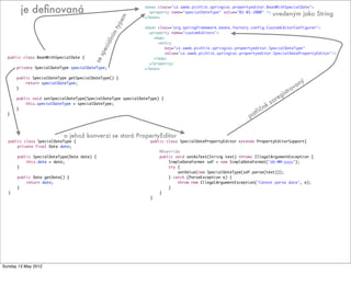 public class BeanWithSpecialDate {
private SpecialDateType specialDateType;
public SpecialDateType getSpecialDateType() {
return specialDateType;
}
public void setSpecialDateType(SpecialDateType specialDateType) {
this.specialDateType = specialDateType;
}
}
public class SpecialDateType {
private final Date date;
public SpecialDateType(Date date) {
this.date = date;
}
public Date getDate() {
return date;
}
}
public class SpecialDatePropertyEditor extends PropertyEditorSupport{
@Override
public void setAsText(String text) throws IllegalArgumentException {
SimpleDateFormat sdf = new SimpleDateFormat("dd-MM-yyyy");
try {
setValue(new SpecialDateType(sdf.parse(text)));
} catch (ParseException e) {
throw new IllegalArgumentException("Cannot parse date", e);
}
}
}
<bean class="cz.sweb.pichlik.springioc.propertyeditor.BeanWithSpecialDate">
<property name="specialDateType" value="01-01-2000" />
</bean>
<bean class="org.springframework.beans.factory.config.CustomEditorConfigurer">
<property name="customEditors">
<map>
<entry
key="cz.sweb.pichlik.springioc.propertyeditor.SpecialDateType"
value="cz.sweb.pichlik.springioc.propertyeditor.SpecialDatePropertyEditor"/>
</map>
</property>
</bean>
je deﬁnovaná
sespeciálním
typem
uvedeným jako String
o jehož konverzi se stará PropertyEditor
patřičně zaregistrovaný
Tuesday 28 May 13
 