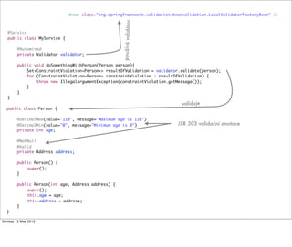 @Service
public class MyService {
@Autowired
private Validator validator;
public void doSomethingWithPerson(Person person){
Set<ConstraintViolation<Person>> resultOfValidation = validator.validate(person);
for (ConstraintViolation<Person> constraintViolation : resultOfValidation) {
throw new IllegalArgumentException(constraintViolation.getMessage());
}
}
}
public class Person {
	 @DecimalMax(value="110", message="Maximum age is 110")
	 @DecimalMin(value="0", message="Minimum age is 0")
	 private int age;
	 @NotNull
	 @Valid
	 private Address address;
	 public Person() {
	 	 super();
	 }
	 public Person(int age, Address address) {
	 	 super();
	 	 this.age = age;
	 	 this.address = address;
	 }
}
<bean class="org.springframework.validation.beanvalidation.LocalValidatorFactoryBean" />
používávalidátor
validuje
JSR 303 validační anotace
Tuesday 28 May 13
 