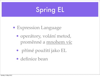 Spring EL
• Expression Language
• operátory, volání metod,
proměnné a mnohem víc
• přímé použití jako EL
• deﬁnice bean
Tuesday 28 May 13
 