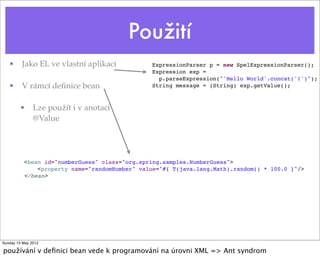 Použití
• Jako EL ve vlastní aplikaci
• V rámcí deﬁnice bean
• Lze použít i v anotaci
@Value
ExpressionParser p = new SpelExpressionParser();
Expression exp =
p.parseExpression("'Hello World'.concat('!')");
String message = (String) exp.getValue();
<bean id="numberGuess" class="org.spring.samples.NumberGuess">
<property name="randomNumber" value="#{ T(java.lang.Math).random() * 100.0 }"/>
</bean>
Tuesday 28 May 13
používání v deﬁnici bean vede k programování na úrovni XML => Ant syndrom
 