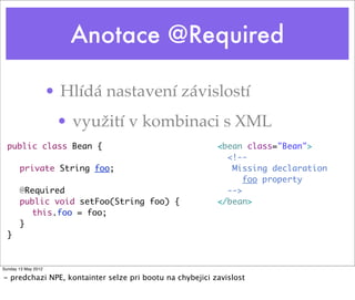 Anotace @Required
• Hlídá nastavení závislostí
• využití v kombinaci s XML
public class Bean {
	 private String foo;
	 @Required
	 public void setFoo(String foo) {
	 	 this.foo = foo;
	 } 	
}
<bean class="Bean">
<!--
Missing declaration
foo property
-->
</bean>
Tuesday 28 May 13
- predchazi NPE, kontainter selze pri bootu na chybejici zavislost
 