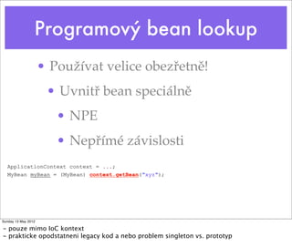 Proﬁle servlet aktivace
<web-app version="2.4"
xmlns="http://java.sun.com/xml/ns/j2ee"
xmlns:xsi="http://www.w3.org/2001/XMLSchema-instance"
xsi:schemaLocation="http://java.sun.com/xml/ns/j2ee http://java.sun.com/xml/ns/j2ee/web-
app_2_4.xsd">
...
<!--
Activate profile with real-backends. This profile contains beans configured
against the real backend and not mocks. The profile might be changed during
integration tests where mocked backends are used.
-->
<context-param>
<param-name>spring.profiles.default</param-name>
<param-value>real-backends</param-value>
</context-param>
...
Tuesday 28 May 13
 