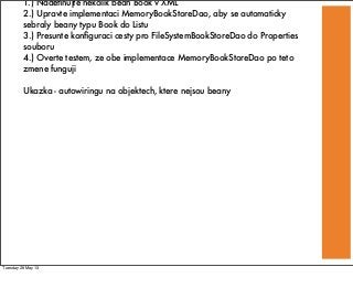 1.) Nadeﬁnujte nekolik bean Book v XML
2.) Upravte implementaci MemoryBookStoreDao, aby se automaticky
sebraly beany typu Book do Listu
3.) Presunte konﬁguraci cesty pro FileSystemBookStoreDao do Properties
souboru
4.) Overte testem, ze obe implementace MemoryBookStoreDao po teto
zmene funguji
Ukazka - autowiringu na objektech, ktere nejsou beany
Tuesday 28 May 13
 