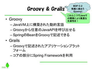 Groovy & Grails
• Groovy
– JavaVM上に構築された動的言語
– Groovyから任意のJavaAPIを呼び出せる
– SpringのBeanをGroovyで記述できる
• Grails
– Groovyで記述されたアプリケーションプラット
フォーム
– コアの部分にSpring Frameworkを利用
これら二つでJavaで
の開発により高度な
生産性を！
BOF C-2
気軽に使おう
Groovy!
 