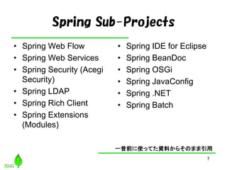 7
Spring Sub-Projects
• Spring Web Flow
• Spring Web Services
• Spring Security (Acegi
Security)
• Spring LDAP
• Spring Rich Client
• Spring Extensions
(Modules)
• Spring IDE for Eclipse
• Spring BeanDoc
• Spring OSGi
• Spring JavaConfig
• Spring .NET
• Spring Batch
一昔前に使ってた資料からそのまま引用
 