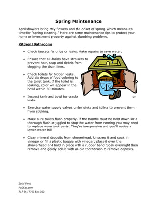 Spring Maintenance
April showers bring May flowers and the onset of spring, which means it's
time for "spring cleaning." Here are some maintenance tips to protect your
home or investment property against plumbing problems.

Kitchen/Bathrooms

       Check faucets for drips or leaks. Make repairs to save water.

       Ensure that all drains have strainers to
       prevent hair, soap and debris from
       clogging the drain lines.

       Check toilets for hidden leaks.
       Add six drops of food coloring to
       the toilet tank. If the toilet is
       leaking, color will appear in the
       bowl within 30 minutes.

       Inspect tank and bowl for cracks                                   or
       leaks.

       Exercise water supply valves under sinks and toilets to prevent them
       from sticking.

       Make sure toilets flush properly. If the handle must be held down for a
       thorough flush or jiggled to stop the water from running you may need
       to replace worn tank parts. They're inexpensive and you'll notice a
       lower water bill.

       Clean mineral deposits from showerhead. Unscrew it and soak in
       vinegar or fill a plastic baggie with vinegar; place it over the
       showerhead and hold in place with a rubber band. Soak overnight then
       remove and gently scrub with an old toothbrush to remove deposits.




Zack Wiest
PaDEals.com
717-901-7763 Ext. 300
 