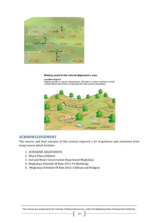 This manual was prepared by the Institute of Natural Resources; under the Meghalaya Basin Development Authority.
11
ACKNOWLEDGEMENT
The success and final outcome of this manual required a lot of guidance and assistance from
many source which includes:
1. ACWADAM, ARGHYAM,PSI
2. Dhara Vikas (Sikkim)
3. Soil and Water Conservation Department Meghalaya
4. Meghalaya Schedule Of Rate 2013-14 (Building)
5. Meghalaya Schedule Of Rate 2012-13(Road and Bridges)
This manual was prepared by the Institute of Natural Resources; under the Meghalaya Basin Development Authority.
11
ACKNOWLEDGEMENT
The success and final outcome of this manual required a lot of guidance and assistance from
many source which includes:
1. ACWADAM, ARGHYAM,PSI
2. Dhara Vikas (Sikkim)
3. Soil and Water Conservation Department Meghalaya
4. Meghalaya Schedule Of Rate 2013-14 (Building)
5. Meghalaya Schedule Of Rate 2012-13(Road and Bridges)
This manual was prepared by the Institute of Natural Resources; under the Meghalaya Basin Development Authority.
11
ACKNOWLEDGEMENT
The success and final outcome of this manual required a lot of guidance and assistance from
many source which includes:
1. ACWADAM, ARGHYAM,PSI
2. Dhara Vikas (Sikkim)
3. Soil and Water Conservation Department Meghalaya
4. Meghalaya Schedule Of Rate 2013-14 (Building)
5. Meghalaya Schedule Of Rate 2012-13(Road and Bridges)
 