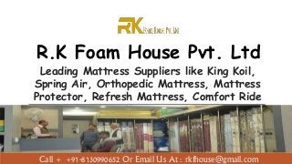 R.K Foam House Pvt. Ltd
Leading Mattress Suppliers like King Koil,
Spring Air, Orthopedic Mattress, Mattress
Protector, Refresh Mattress, Comfort Ride
Mattress
Call + +91-8130990652 Or Email Us At : rkfhouse@gmail.com
 