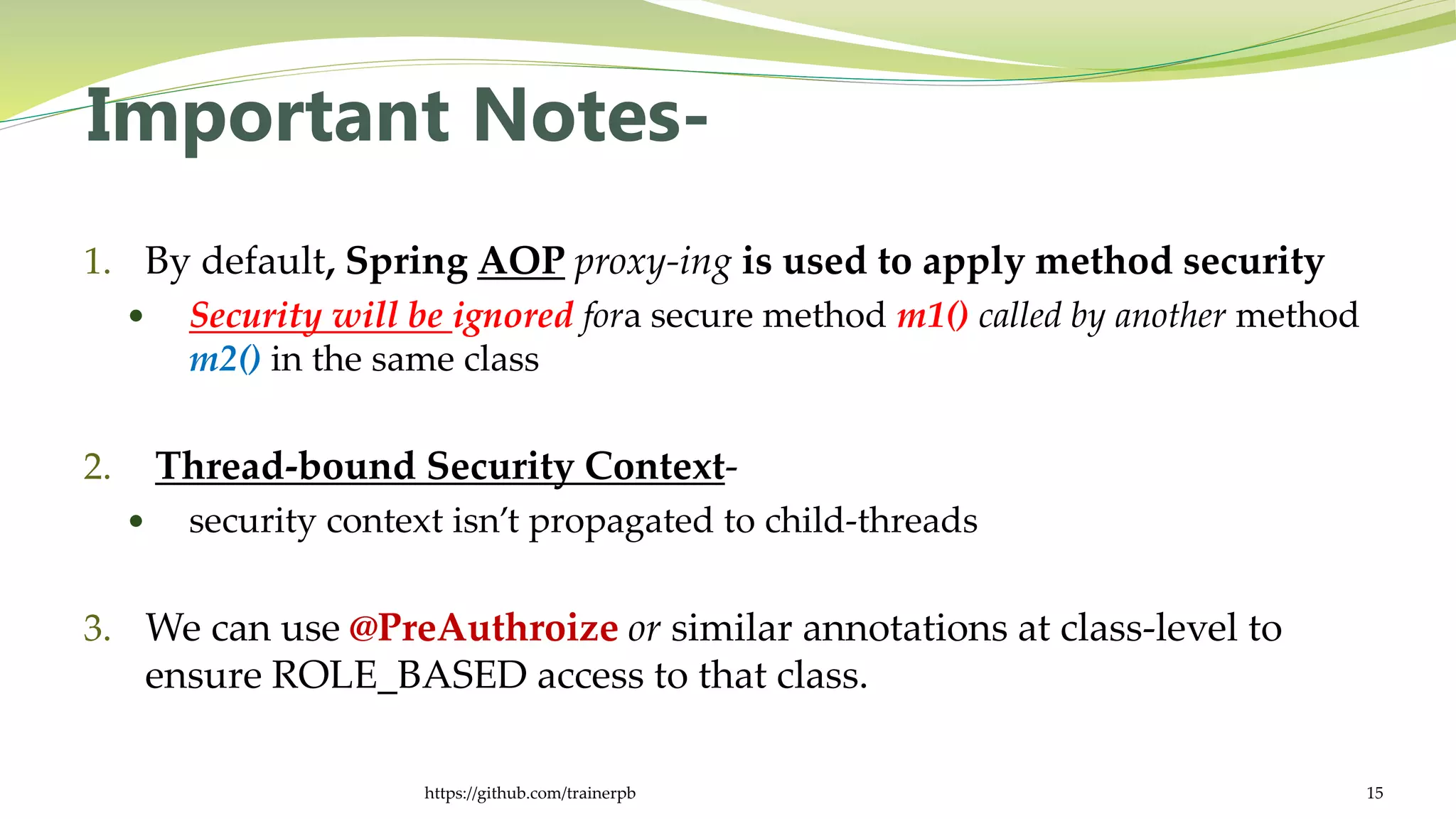 Important Notes-
1. By default, Spring AOP proxy-ing is used to apply method security
 Security will be ignored fora secure method m1() called by another method
m2() in the same class
2. Thread-bound Security Context-
 security context isn’t propagated to child-threads
3. We can use @PreAuthroize or similar annotations at class-level to
ensure ROLE_BASED access to that class.
https://github.com/trainerpb 15
 