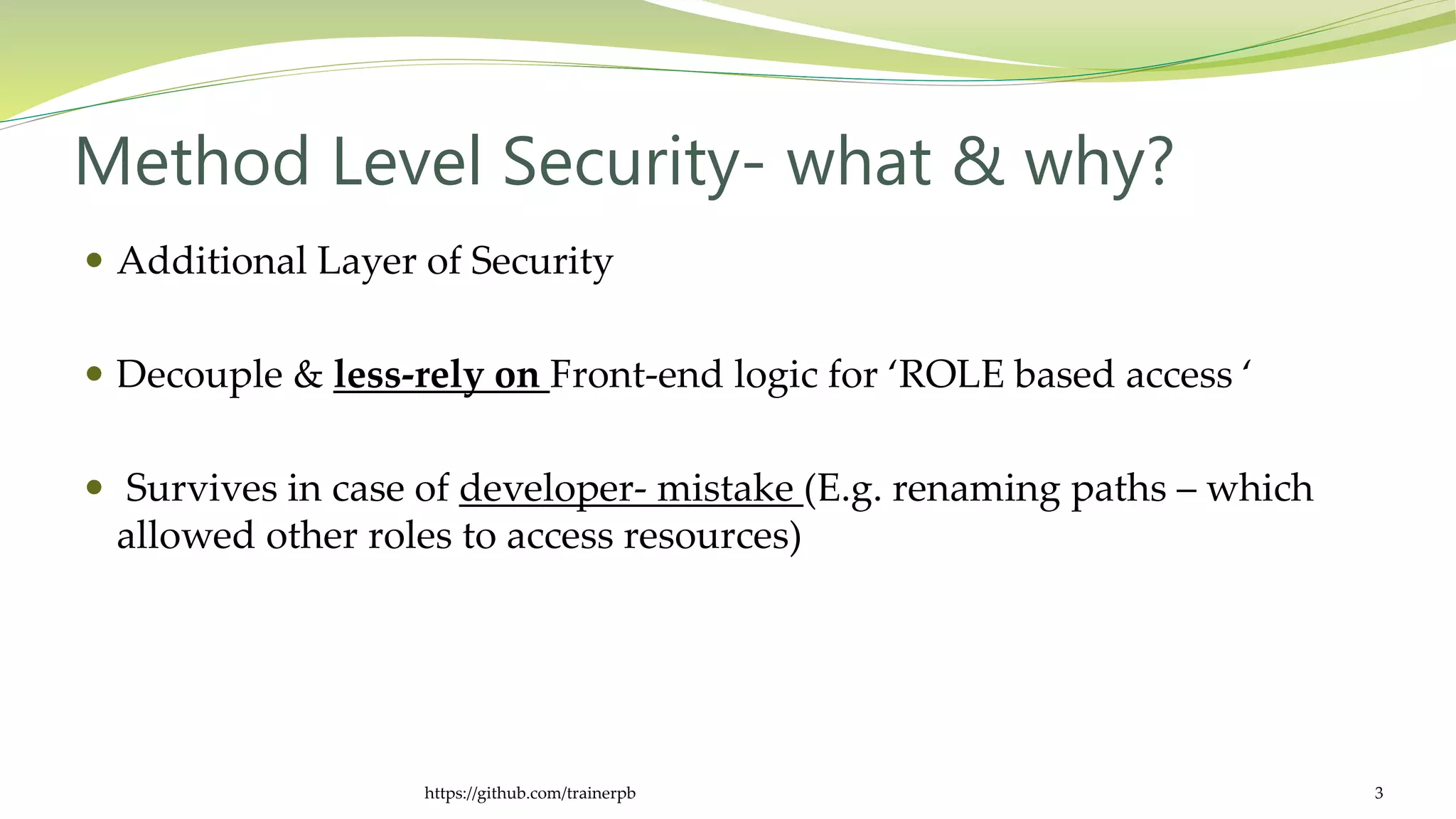 Method Level Security- what & why?
 Additional Layer of Security
 Decouple & less-rely on Front-end logic for ‘ROLE based access ‘
 Survives in case of developer- mistake (E.g. renaming paths – which
allowed other roles to access resources)
https://github.com/trainerpb 3
 