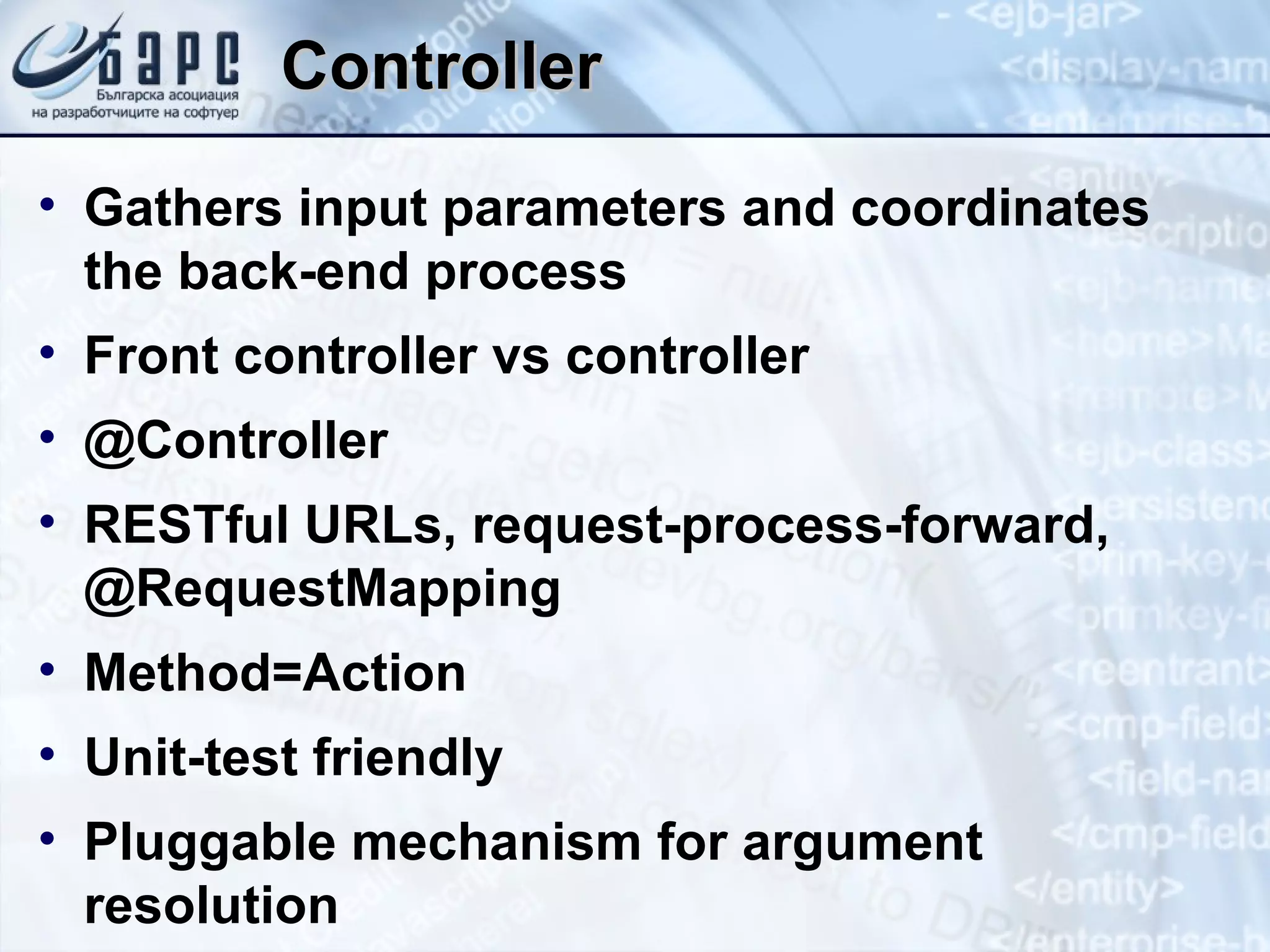 Controller Gathers input parameters and coordinates the back-end process Front controller vs controller @Controller RESTful URLs, request-process-forward, @RequestMapping Method=Action Unit-test friendly Pluggable mechanism for argument resolution 