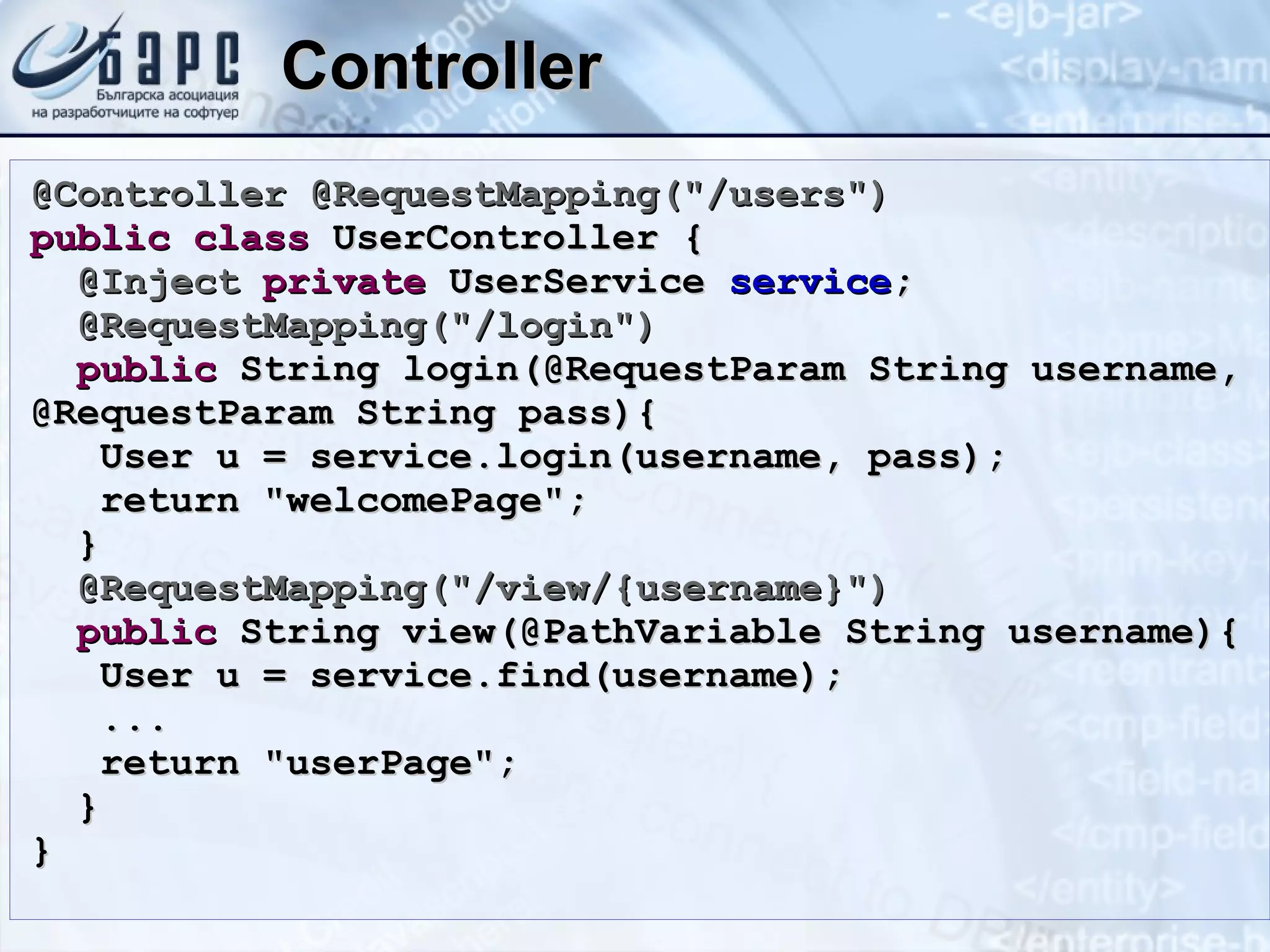 Controller @Controller @RequestMapping(&quot;/users&quot;) public   class  UserController { @Inject   private  UserService  service ; @RequestMapping(&quot;/login&quot;) public  String login(@RequestParam String username, @RequestParam String pass){ User u = service.login(username, pass); return &quot;welcomePage&quot;; } @RequestMapping(&quot;/view/{username}&quot;) public  String view(@PathVariable String username){ User u = service.find(username); ... return &quot;userPage&quot;; } } 