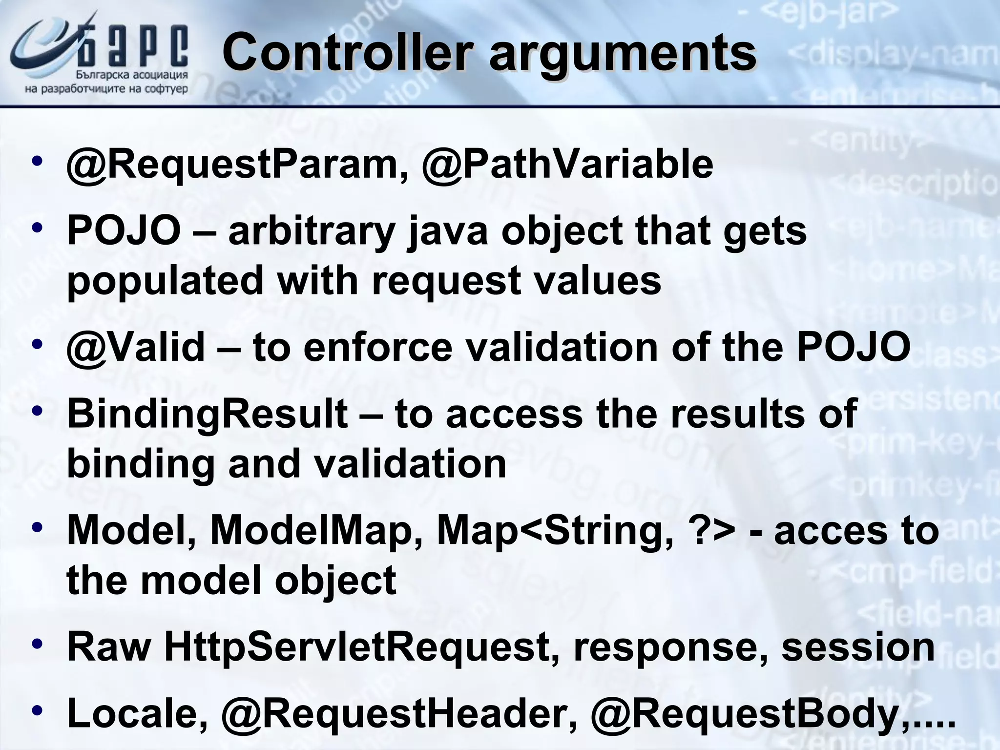 Controller arguments @RequestParam, @PathVariable POJO – arbitrary java object that gets populated with request values @Valid – to enforce validation of the POJO BindingResult – to access the results of binding and validation Model, ModelMap, Map<String, ?> - acces to the model object Raw HttpServletRequest, response, session Locale, @RequestHeader, @RequestBody,.... 