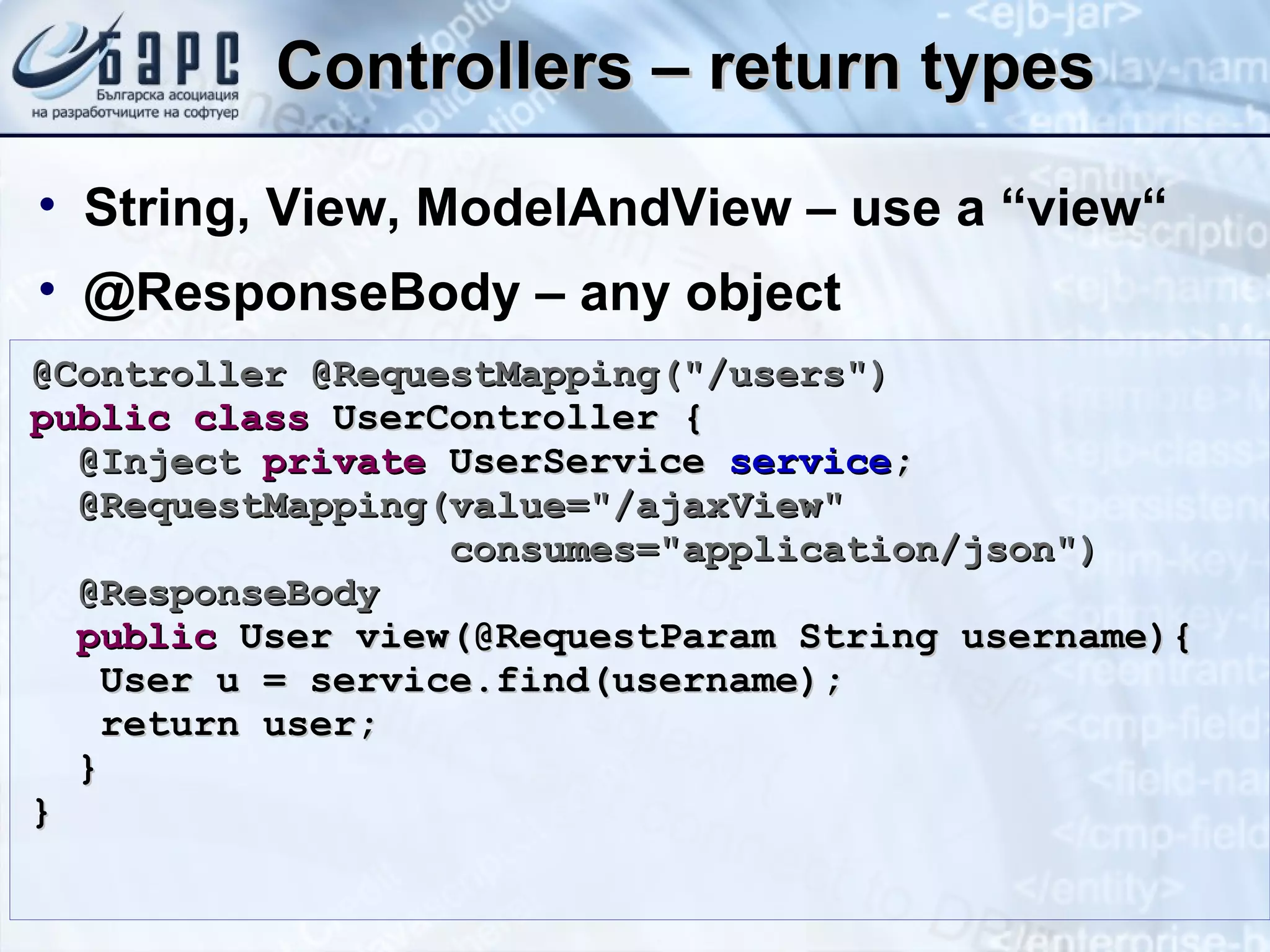 Controllers – return types String, View, ModelAndView – use a “view“ @ResponseBody – any object @Controller @RequestMapping(&quot;/users&quot;) public   class  UserController { @Inject   private  UserService  service ; @RequestMapping(value=&quot;/ajaxView&quot;  consumes=&quot;application/json&quot;) @ResponseBody public  User view(@RequestParam String username){ User u = service.find(username); return user; } } 