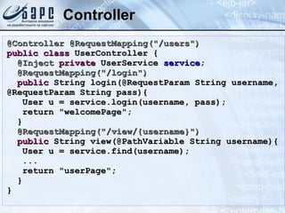 Controller @Controller @RequestMapping(&quot;/users&quot;) public   class  UserController { @Inject   private  UserService  service ; @RequestMapping(&quot;/login&quot;) public  String login(@RequestParam String username, @RequestParam String pass){ User u = service.login(username, pass); return &quot;welcomePage&quot;; } @RequestMapping(&quot;/view/{username}&quot;) public  String view(@PathVariable String username){ User u = service.find(username); ... return &quot;userPage&quot;; } } 