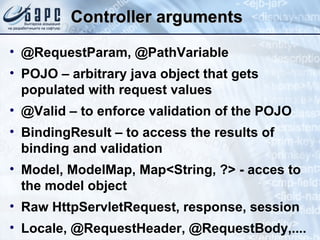 Controller arguments @RequestParam, @PathVariable POJO – arbitrary java object that gets populated with request values @Valid – to enforce validation of the POJO BindingResult – to access the results of binding and validation Model, ModelMap, Map<String, ?> - acces to the model object Raw HttpServletRequest, response, session Locale, @RequestHeader, @RequestBody,.... 