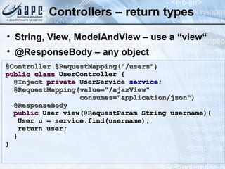 Controllers – return types String, View, ModelAndView – use a “view“ @ResponseBody – any object @Controller @RequestMapping(&quot;/users&quot;) public   class  UserController { @Inject   private  UserService  service ; @RequestMapping(value=&quot;/ajaxView&quot;  consumes=&quot;application/json&quot;) @ResponseBody public  User view(@RequestParam String username){ User u = service.find(username); return user; } } 