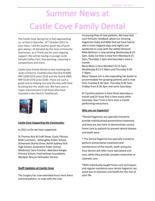 September 16, 2011<br />Summer News at <br />Castle Cove Family Dental<br />The Castle Cove Spring Fair is fast approaching us, so lock in Saturday  15th October 2011 to your diary. I will be another great day of prize give always; all donated by the local community businesses, as a Thank you for your ongoing support. We will be having a sausage sizzle, Forsyth Coffee Cart, face painting, colouring in competitions and more.<br /> <br />Castle Cove Family Dental is now stocking two styles of Electric Toothbrushes the Oral B 5000 RRP $200 CCFD price $150 and the Oral B 1000 RRP $130 CCFD price $100. These are such a great tool to helping not only the kids with their brushing but the adults too. We have seen a major improvement in all those who have invested in the Electric Toothbrush.<br />   <br />Castle Cove Supporting the Community:<br />In 2011 so far we have supported:<br />St Thomas Arts & Craft Show, Cystic Fibrosis NSW Luncheon,  Willoughby Public School, OzHarvest Charity Drive, North Sydney Girls High School, Greenwich Public School, Medicines’ Sans Frontier, Aberdare Ranges Primary School, Fred Hollows Foundation, Westpac Rescue Helicopter Service.<br />Staff Updates at Castle Cove <br />The Surgery has now extended hours here there and everywhere, to cope with the ever increasing flow of new patients. We have had such fantastic feedback about our amazing Hygienists Gaby and Nikki that we have had to add in more Hygiene days and nights and weekends to cope with the added demand. Nikki Bettison is now working Wednesday 8.15-5pm, Gaby Col-Diez is now here Monday 8.15-5pm, Thursday 1-5pm and Saturday’s once a month. <br />Mary Moss is here Monday’s 8.15-5pm, Wednesday 8.15-5.30pm and Thursday 9.30-7.30pm. <br />Mary Tazawa-Lim is also expanding her books to accommodate her growing patients and is now here Tuesday 8.30-5pm, Thursday 8.30-1pm, Fridays from 8.30-3pm and some Saturdays. <br />Dr Carolina Jackson is here three Saturdays a month and Dr Susie Kim is here every other Saturday. Alan Trinh is here once a month performing extractions.<br />Why see our hygienist?<br />*Dental Hygienists are specially trained to provide individualized preventative treatment, and they are also here to demonstrate correct home care to patients to prevent dental disease and tooth wear.<br />* The Dental Hygienist has specially trained to perform preventative treatment and maintenance of the mouth, teeth and gums. Your dentist will refer more specialized oral care, while they provide complex restorative or cosmetic care.<br />*With individually taught home care techniques and regular maintence your dental hygienist can assist you to maintain oral health for the rest of your life<br />Tooth decay in children<br />Why are we seeing more and more tooth decay in our children?<br />Quite often, what parents will notice is a dark hole in a child’s molar. There’s usually no pain or complaint by the child.<br />When the child is brought for dental review, we can see the hole in the tooth. At that point, we will take x-rays of both sides of the mouth. It’s common to then find many more areas of decay happening in between the back teeth.<br />The child with decay may be brushing regularly, even with parental help. The child may have a healthy diet and see a dentist regularly.<br />So, why should such a child still get decay?<br />Contributing factors may include:<br />Regular Snacking/ constant eating / eating very slowly: You can get decay from healthy food like fresh fruits, dried fruit, or savory food if the food is in the mouth for prolonged periods. This is the same for babies and toddlers, when frequent or night-time milk drinking from a bottle or breast can cause nursing decay.<br />Sticky, retentive food such as honey, jam, muesli/breakfast bars, dried fruits, cookies, jazz crackers, etc.  Anything that tends to stick on teeth should be avoided in a child’s school lunch box.<br />Type of water: Bottled water and some filtered water do not contain the fluoride that is in present in our tap water. <br />Cleaning in between the teeth, ie flossing. I know this seems a hassle, but it’s easy once you get used to it. When the 6 year-old permanent molars come through, the contact in between the baby molars often becomes tighter than before. Flossing in between the back molars is important to remove the plaque that cannot be brushed off.<br />  <br />Treats:  The occasional, special treat is fine. Just don’t give a treat daily! I can’t help feeling that in the spirit of “positive re-enforcement”, our children are getting a little treat way too often.  If the treat is not food, then it won’t contribute to tooth decay. But if the treat is a little snake, a jelly bean, or a Boost juice, it can certainly help along decay. <br />Young children (even very independent ones) will need adult help with brushing at least once a day. It is recommended that there’s adult help until about 8 years of age (especially in boys)!<br />Decay in between molars may not be picked up by the dentist without X-rays. <br />These are just some of the obvious and more common factors. While needing to think about the above may seem like a bit of a chore, there’s still nothing better than prevention!<br />Dr Mary Tazawa-Lim<br />DJ’s have their Christmas decorations up so pop these dates in the diary!<br />Christmas Hours    <br />Please note the Surgery will be closed from <br />23rd December – 13th January<br />