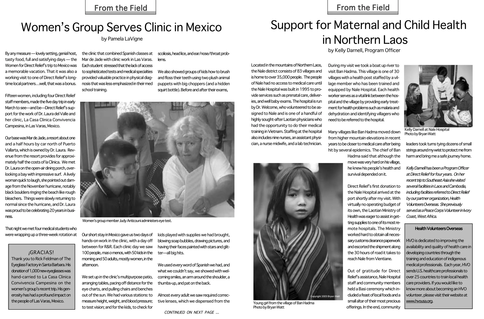 From the Field                                                                                                                                   From the Field

          Women’s Group Serves Clinic in Mexico                                                                                                                 Support for Maternal and Child Health
                                                             by Pamela LaVigne
                                                                                                                                                                         in Northern Laos
                                                                                                                                                                                                     by Kelly Darnell, Program Officer
By any measure — lovely setting, genial host,    the clinic that combined Spanish classes at      scoliosis, head lice, and ear/nose/throat prob-
tasty food, full and satisfying days — the       Mar de Jade with clinic work in Las Varas.       lems.
Women for Direct Relief’s trip to Mexico was     Each student stressed that the lack of access                                                      Located in the mountains of Northern Laos,       During my visit we took a boat up river to
a memorable vacation. That it was also a         to sophisticated tests and medical specialties   We also showed groups of kids how to brush        the Nale district consists of 83 villages and    visit Ban Hadma. This village is one of 30
working visit to one of Direct Relief’s long-    provided valuable practice in physical diag-     and floss their teeth using two plush animal      is home to over 35,000 people. The people        villages with a health post staffed by a vil-
time local partners…well, that was a bonus.      nosis that was less emphasized in their med      puppets with big choppers (and a hidden           of Nale had no access to medical care until      lage member who has been trained and
                                                 school training.                                 squirt bottle). Before and after their exams,     the Nale Hospital was built in 1995 to pro-      equipped by Nale Hospital. Each health
Fifteen women, including four Direct Relief                                                                                                         vide services such as prenatal care, deliver-    worker serves as a vital link between the hos-
staff members, made the five day trip in early                                                                                                      ies, and well baby exams. The hospital is run    pital and the village by providing early treat-
March to see—and be—Direct Relief’s sup-                                                                                                            by Dr. Welcome, who volunteered to be as-        ment for health problems such as malaria and
port for the work of Dr. Laura del Valle and                                                                                                        signed to Nale and is one of a handful of        dehydration and identifying villagers who
her clinic, La Casa Clinica Convivencia                                                                                                             highly sought-after Laotian physicians who       need to be referred to the hospital.
Campesina, in Las Varas, Mexico.                                                                                                                    had the opportunity to do their medical
                                                                                                                                                                                                                                                        Kelly Darnell at Nale Hospital
                                                                                                                                                    training in Vietnam. Staffing at the hospital    Many villages like Ban Hadma moved down            Photo by Bryan Watt
Our base was Mar de Jade, a resort about one                                                                                                        also includes nine nurses, an assistant physi-   from higher mountain elevations in recent
and a half hours by car north of Puerto                                                                                                             cian, a nurse midwife, and a lab technician.     years to be closer to medical care after being     leaders took turns tying dozens of small
Vallarta, which is owned by Dr. Laura. Rev-                                                                                                                                                          hit by several epidemics. The chief of Ban         strings around my wrist to protect me from
enue from the resort provides for approxi-                                                                                                                                                                       Hadma said that although the           harm and bring me a safe journey home.
mately half the costs of la Clinica. We met                                                                                                                                                                      move was very hard on his village,
Dr. Laura on the open-air dining porch, over-                                                                                                                                                                    he knew his people’s health and        Kelly Darnell has been a Program Officer
looking a bay with impressive surf. A lively                                                                                                                                                                     survival depended on it.               at Direct Relief for four years. On her
woman quick to laugh, she pointed out dam-                                                                                                                                                                                                              recenttriptoSoutheastAsiashevisited
age from the November hurricane, notably                                                                                                                                                                         Direct Relief’s first donation to      several facilities in Laos and Cambodia,
black boulders ringing the beach like rough                                                                                                                                                                      the Nale Hospital arrived at the       including facilities referred to Direct Relief
bleachers. Things were slowly returning to                                                                                                                                                                       port shortly after my visit. With      by our partner organization, Health
normal since the hurricane, and Dr. Laura                                                                                                                                                                        virtually no operating budget of       Volunteers Overseas. She previously
was proud to be celebrating 20 years in busi-                                                                                                                                                                    its own, the Laotian Ministry of       served as a Peace Corps Volunteer in Ivory
ness.                                                                                                                                                                                                            Health was eager to assist in get-     Coast, West Africa.
                                                 Women’s group member Judy Anticouni administers eye test.
                                                                                                                                                                                                                 ting supplies to one of its most re-
That night we met four medical students who                                                                                                                                                                      mote hospitals. The Ministry                 Health Volunteers Overseas
were wrapping up a three-week rotation at        Our short stay in Mexico gave us two days of     kids played with supplies we had brought,                                                                      worked hard to obtain all neces-
                                                 hands-on work in the clinic, with a day off      blowing soap bubbles, drawing pictures, and                                                                    sary customs clearance paperwork       HVO is dedicated to improving the
                                                 between for R&R. Each clinic day we saw          having their faces painted with stars and glit-                                                                and escorted the shipment along        availability and quality of health care in
               ¡ GRACIAS!                        100 people, mas o menos, with 50 kids in the     ter—all big hits.                                                                                              the 30 hours of road it takes to       developing countries through the
    Thank you to Rick Feldman of The             morning and 50 adults, mostly women, in the                                                                                                                     reach Nale from Vientiane.             training and education of indigenous
    Eyeglass Factory in Santa Barbara. His       afternoon.                                       We used every word of Spanish we had, and                                                                                                             medical professionals. Each year, HVO
    donation of 1,000 new eyeglasses was                                                          what we couldn’t say, we showed with wel-                                                                       Out of gratitude for Direct           sends U.S. healthcare professionals to
    hand-carried to La Casa Clinica              We set up in the clinic’s multipurpose patio,    coming smiles, an arm around the shoulder, a                                                                    Relief’s assistance, Nale Hospital    over 25 countries to train local health
    Convivencia Campesina on the                 arranging tables, pacing off distance for the    thumbs-up, and pat on the back.                                                                                 staff and community members           care providers. If you would like to
    women’s group’s recent trip. His gen-        eye charts, and pulling chairs and benches                                                                                                                       held a Basi ceremony which in-        know more about becoming an HVO
    erosity has had a profound impact on         out of the sun. We had various stations: to      Almost every adult we saw required correc-                                                                      cluded a feast of local foods and a   volunteer, please visit their website at
    the people of Las Varas, Mexico.             measure height, weight, and blood pressure;      tive lenses, which we dispensed from the           Young girl from the village of Ban Hadma                     small altar of their most precious    www.hvousa.org.
                                                 to test vision; and for the kids, to check for                                                      Photo by Bryan Watt                                         offerings. In the end, community
                                                                                                      CONTINUED ON NEXT PAGE ...
 