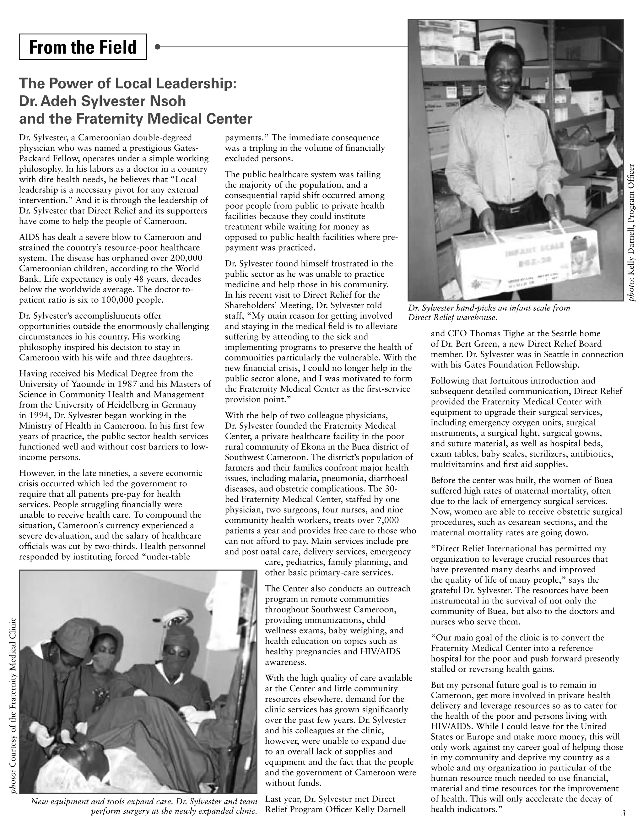 From the Field
                                                   The Power of Local Leadership:
                                                   Dr. Adeh Sylvester Nsoh
                                                   and the Fraternity Medical Center
                                                   Dr. Sylvester, a Cameroonian double-degreed            payments.” The immediate consequence
                                                   physician who was named a prestigious Gates-           was a tripling in the volume of financially
                                                   Packard Fellow, operates under a simple working        excluded persons.
                                                   philosophy. In his labors as a doctor in a country




                                                                                                                                                                                                                        photo: Kelly Darnell, Program Officer
                                                                                                          The public healthcare system was failing
                                                   with dire health needs, he believes that “Local
                                                                                                          the majority of the population, and a
                                                   leadership is a necessary pivot for any external
                                                                                                          consequential rapid shift occurred among
                                                   intervention.” And it is through the leadership of
                                                                                                          poor people from public to private health
                                                   Dr. Sylvester that Direct Relief and its supporters
                                                                                                          facilities because they could institute
                                                   have come to help the people of Cameroon.
                                                                                                          treatment while waiting for money as
                                                   AIDS has dealt a severe blow to Cameroon and           opposed to public health facilities where pre-
                                                   strained the country’s resource-poor healthcare        payment was practiced.
                                                   system. The disease has orphaned over 200,000
                                                                                                          Dr. Sylvester found himself frustrated in the
                                                   Cameroonian children, according to the World
                                                                                                          public sector as he was unable to practice
                                                   Bank. Life expectancy is only 48 years, decades
                                                                                                          medicine and help those in his community.
                                                   below the worldwide average. The doctor-to-
                                                                                                          In his recent visit to Direct Relief for the
                                                   patient ratio is six to 100,000 people.
                                                                                                          Shareholders’ Meeting, Dr. Sylvester told         Dr. Sylvester hand-picks an infant scale from
                                                   Dr. Sylvester’s accomplishments offer                  staff, “My main reason for getting involved       Direct Relief warehouse.
                                                   opportunities outside the enormously challenging       and staying in the medical field is to alleviate
                                                   circumstances in his country. His working              suffering by attending to the sick and                  and CEO Thomas Tighe at the Seattle home
                                                   philosophy inspired his decision to stay in            implementing programs to preserve the health of         of Dr. Bert Green, a new Direct Relief Board
                                                   Cameroon with his wife and three daughters.            communities particularly the vulnerable. With the       member. Dr. Sylvester was in Seattle in connection
                                                                                                          new financial crisis, I could no longer help in the     with his Gates Foundation Fellowship.
                                                   Having received his Medical Degree from the
                                                                                                          public sector alone, and I was motivated to form        Following that fortuitous introduction and
                                                   University of Yaounde in 1987 and his Masters of
                                                                                                          the Fraternity Medical Center as the first-service      subsequent detailed communication, Direct Relief
                                                   Science in Community Health and Management
                                                                                                          provision point.”                                       provided the Fraternity Medical Center with
                                                   from the University of Heidelberg in Germany
                                                   in 1994, Dr. Sylvester began working in the            With the help of two colleague physicians,              equipment to upgrade their surgical services,
                                                   Ministry of Health in Cameroon. In his first few       Dr. Sylvester founded the Fraternity Medical            including emergency oxygen units, surgical
                                                   years of practice, the public sector health services   Center, a private healthcare facility in the poor       instruments, a surgical light, surgical gowns,
                                                   functioned well and without cost barriers to low-      rural community of Ekona in the Buea district of        and suture material, as well as hospital beds,
                                                   income persons.                                        Southwest Cameroon. The district’s population of        exam tables, baby scales, sterilizers, antibiotics,
                                                                                                          farmers and their families confront major health        multivitamins and first aid supplies.
                                                   However, in the late nineties, a severe economic
                                                                                                          issues, including malaria, pneumonia, diarrhoeal       Before the center was built, the women of Buea
                                                   crisis occurred which led the government to
                                                                                                          diseases, and obstetric complications. The 30-         suffered high rates of maternal mortality, often
                                                   require that all patients pre-pay for health
                                                                                                          bed Fraternity Medical Center, staffed by one          due to the lack of emergency surgical services.
                                                   services. People struggling financially were
                                                                                                          physician, two surgeons, four nurses, and nine         Now, women are able to receive obstetric surgical
                                                   unable to receive health care. To compound the
                                                                                                          community health workers, treats over 7,000            procedures, such as cesarean sections, and the
                                                   situation, Cameroon’s currency experienced a
                                                                                                          patients a year and provides free care to those who    maternal mortality rates are going down.
                                                   severe devaluation, and the salary of healthcare
                                                                                                          can not afford to pay. Main services include pre
                                                   officials was cut by two-thirds. Health personnel                                                             “Direct Relief International has permitted my
                                                                                                          and post natal care, delivery services, emergency
                                                   responded by instituting forced “under-table                                                                  organization to leverage crucial resources that
                                                                                                                      care, pediatrics, family planning, and
                                                                                                                      other basic primary-care services.         have prevented many deaths and improved
                                                                                                                                                                 the quality of life of many people,” says the
                                                                                                                    The Center also conducts an outreach         grateful Dr. Sylvester. The resources have been
                                                                                                                    program in remote communities                instrumental in the survival of not only the
                                                                                                                    throughout Southwest Cameroon,               community of Buea, but also to the doctors and
                                                                                                                    providing immunizations, child               nurses who serve them.
photo: Courtesy of the Fraternity Medical Clinic




                                                                                                                    wellness exams, baby weighing, and
                                                                                                                    health education on topics such as           “Our main goal of the clinic is to convert the
                                                                                                                    healthy pregnancies and HIV/AIDS             Fraternity Medical Center into a reference
                                                                                                                    awareness.                                   hospital for the poor and push forward presently
                                                                                                                                                                 stalled or reversing health gains.
                                                                                                                    With the high quality of care available
                                                                                                                    at the Center and little community           But my personal future goal is to remain in
                                                                                                                    resources elsewhere, demand for the          Cameroon, get more involved in private health
                                                                                                                    clinic services has grown significantly      delivery and leverage resources so as to cater for
                                                                                                                    over the past few years. Dr. Sylvester       the health of the poor and persons living with
                                                                                                                    and his colleagues at the clinic,            HIV/AIDS. While I could leave for the United
                                                                                                                    however, were unable to expand due           States or Europe and make more money, this will
                                                                                                                                                                 only work against my career goal of helping those
                                                                                                                    to an overall lack of supplies and
                                                                                                                                                                 in my community and deprive my country as a
                                                                                                                    equipment and the fact that the people
                                                                                                                                                                 whole and my organization in particular of the
                                                                                                                    and the government of Cameroon were
                                                                                                                                                                 human resource much needed to use financial,
                                                                                                                    without funds.
                                                                                                                                                                 material and time resources for the improvement
                                                      New equipment and tools expand care. Dr. Sylvester and team Last year, Dr. Sylvester met Direct            of health. This will only accelerate the decay of
                                                                    perform surgery at the newly expanded clinic. Relief Program Officer Kelly Darnell           health indicators.”                                3
 
