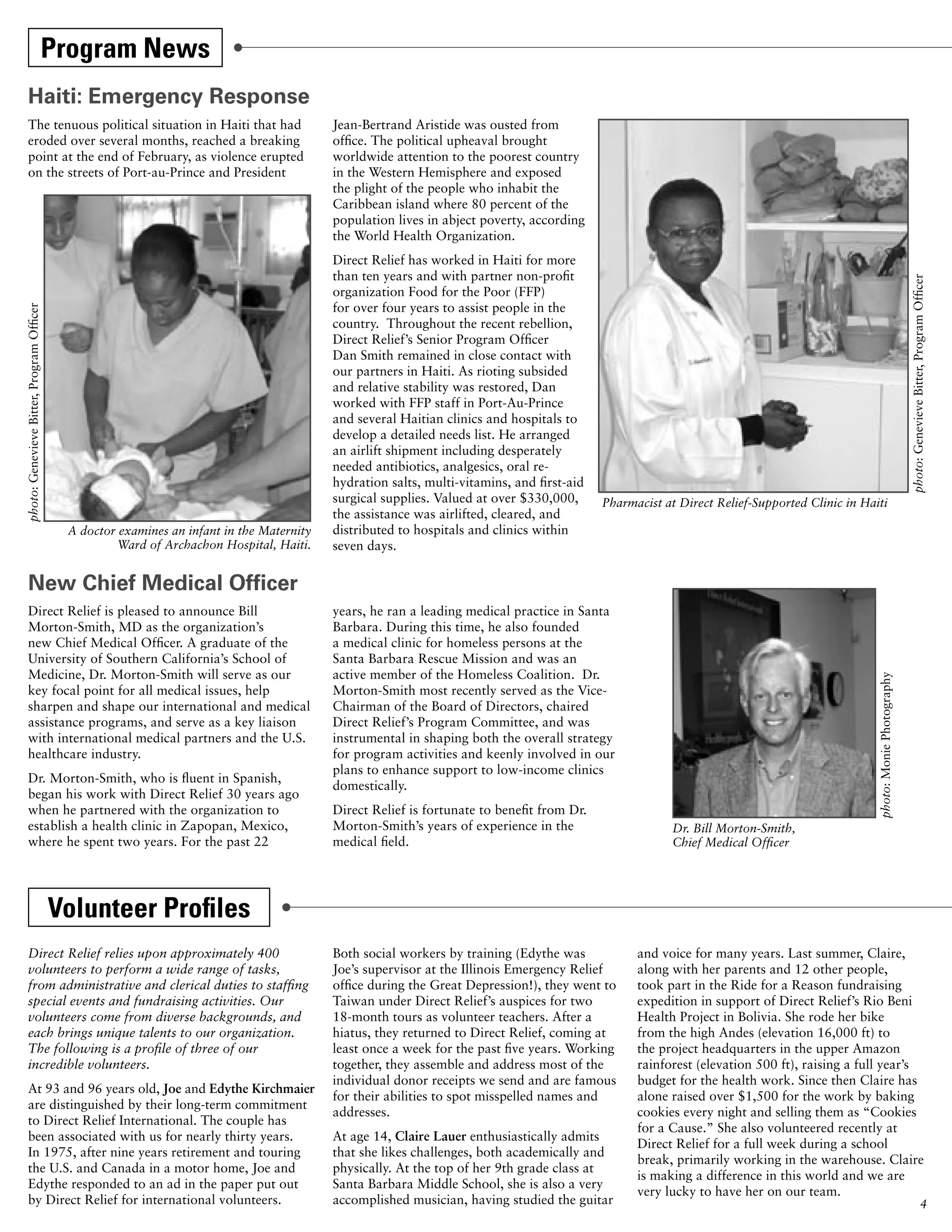 Program News
     Haiti: Emergency Response
     The tenuous political situation in Haiti that had                                     Jean-Bertrand Aristide was ousted from
     eroded over several months, reached a breaking                                        office. The political upheaval brought
     point at the end of February, as violence erupted                                     worldwide attention to the poorest country
     on the streets of Port-au-Prince and President                                        in the Western Hemisphere and exposed
                                                                                           the plight of the people who inhabit the
                                                                                           Caribbean island where 80 percent of the
                                                                                           population lives in abject poverty, according
                                                                                           the World Health Organization.
                                                                                           Direct Relief has worked in Haiti for more
                                                                                           than ten years and with partner non-profit




                                                                                                                                                                                                                          photo: Genevieve Bitter, Program Officer
                                                                                           organization Food for the Poor (FFP)
                                                                                           for over four years to assist people in the
photo: Genevieve Bitter, Program Officer




                                                                                           country. Throughout the recent rebellion,
                                                                                           Direct Relief’s Senior Program Officer
                                                                                           Dan Smith remained in close contact with
                                                                                           our partners in Haiti. As rioting subsided
                                                                                           and relative stability was restored, Dan
                                                                                           worked with FFP staff in Port-Au-Prince
                                                                                           and several Haitian clinics and hospitals to
                                                                                           develop a detailed needs list. He arranged
                                                                                           an airlift shipment including desperately
                                                                                           needed antibiotics, analgesics, oral re-
                                                                                           hydration salts, multi-vitamins, and first-aid
                                                                                           surgical supplies. Valued at over $330,000,      Pharmacist at Direct Relief-Supported Clinic in Haiti
                                                                                           the assistance was airlifted, cleared, and
                                            A doctor examines an infant in the Maternity   distributed to hospitals and clinics within
                                                    Ward of Archachon Hospital, Haiti.     seven days.


     New Chief Medical Officer
     Direct Relief is pleased to announce Bill                                             years, he ran a leading medical practice in Santa
     Morton-Smith, MD as the organization’s                                                Barbara. During this time, he also founded
     new Chief Medical Officer. A graduate of the                                          a medical clinic for homeless persons at the
     University of Southern California’s School of                                         Santa Barbara Rescue Mission and was an
     Medicine, Dr. Morton-Smith will serve as our                                          active member of the Homeless Coalition. Dr.




                                                                                                                                                                                               photo: Monie Photography
     key focal point for all medical issues, help                                          Morton-Smith most recently served as the Vice-
     sharpen and shape our international and medical                                       Chairman of the Board of Directors, chaired
     assistance programs, and serve as a key liaison                                       Direct Relief’s Program Committee, and was
     with international medical partners and the U.S.                                      instrumental in shaping both the overall strategy
     healthcare industry.                                                                  for program activities and keenly involved in our
                                                                                           plans to enhance support to low-income clinics
     Dr. Morton-Smith, who is fluent in Spanish,
                                                                                           domestically.
     began his work with Direct Relief 30 years ago
     when he partnered with the organization to                                            Direct Relief is fortunate to benefit from Dr.
     establish a health clinic in Zapopan, Mexico,                                         Morton-Smith’s years of experience in the                     Dr. Bill Morton-Smith,
     where he spent two years. For the past 22                                             medical field.                                                Chief Medical Officer




                                           Volunteer Profiles
     Direct Relief relies upon approximately 400                                           Both social workers by training (Edythe was            and voice for many years. Last summer, Claire,
     volunteers to perform a wide range of tasks,                                          Joe’s supervisor at the Illinois Emergency Relief      along with her parents and 12 other people,
     from administrative and clerical duties to staffing                                   office during the Great Depression!), they went to     took part in the Ride for a Reason fundraising
     special events and fundraising activities. Our                                        Taiwan under Direct Relief’s auspices for two          expedition in support of Direct Relief’s Rio Beni
     volunteers come from diverse backgrounds, and                                         18-month tours as volunteer teachers. After a          Health Project in Bolivia. She rode her bike
     each brings unique talents to our organization.                                       hiatus, they returned to Direct Relief, coming at      from the high Andes (elevation 16,000 ft) to
     The following is a profile of three of our                                            least once a week for the past five years. Working     the project headquarters in the upper Amazon
     incredible volunteers.                                                                together, they assemble and address most of the        rainforest (elevation 500 ft), raising a full year’s
                                                                                           individual donor receipts we send and are famous       budget for the health work. Since then Claire has
     At 93 and 96 years old, Joe and Edythe Kirchmaier
                                                                                           for their abilities to spot misspelled names and       alone raised over $1,500 for the work by baking
     are distinguished by their long-term commitment
                                                                                           addresses.                                             cookies every night and selling them as “Cookies
     to Direct Relief International. The couple has
                                                                                                                                                  for a Cause.” She also volunteered recently at
     been associated with us for nearly thirty years.                                      At age 14, Claire Lauer enthusiastically admits
                                                                                                                                                  Direct Relief for a full week during a school
     In 1975, after nine years retirement and touring                                      that she likes challenges, both academically and
                                                                                                                                                  break, primarily working in the warehouse. Claire
     the U.S. and Canada in a motor home, Joe and                                          physically. At the top of her 9th grade class at
                                                                                                                                                  is making a difference in this world and we are
     Edythe responded to an ad in the paper put out                                        Santa Barbara Middle School, she is also a very
                                                                                                                                                  very lucky to have her on our team.
     by Direct Relief for international volunteers.                                        accomplished musician, having studied the guitar                                                                                                        4
 