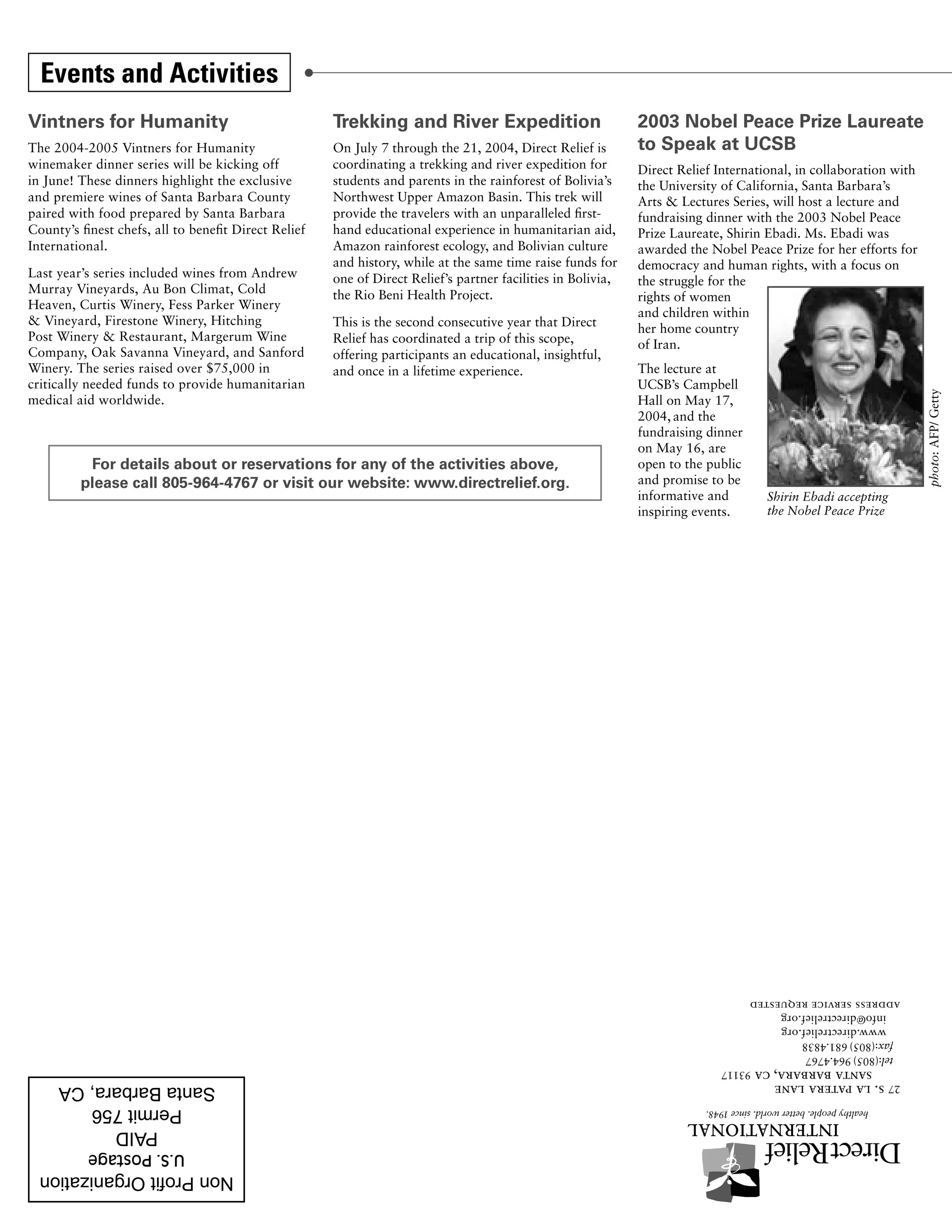 Events and Activities
Vintners for Humanity                                 Trekking and River Expedition                           2003 Nobel Peace Prize Laureate
The 2004-2005 Vintners for Humanity                   On July 7 through the 21, 2004, Direct Relief is        to Speak at UCSB
winemaker dinner series will be kicking off           coordinating a trekking and river expedition for        Direct Relief International, in collaboration with
in June! These dinners highlight the exclusive        students and parents in the rainforest of Bolivia’s     the University of California, Santa Barbara’s
and premiere wines of Santa Barbara County            Northwest Upper Amazon Basin. This trek will            Arts & Lectures Series, will host a lecture and
paired with food prepared by Santa Barbara            provide the travelers with an unparalleled first-       fundraising dinner with the 2003 Nobel Peace
County’s finest chefs, all to benefit Direct Relief   hand educational experience in humanitarian aid,        Prize Laureate, Shirin Ebadi. Ms. Ebadi was
International.                                        Amazon rainforest ecology, and Bolivian culture         awarded the Nobel Peace Prize for her efforts for
                                                      and history, while at the same time raise funds for     democracy and human rights, with a focus on
Last year’s series included wines from Andrew         one of Direct Relief’s partner facilities in Bolivia,   the struggle for the
Murray Vineyards, Au Bon Climat, Cold                 the Rio Beni Health Project.                            rights of women
Heaven, Curtis Winery, Fess Parker Winery
                                                                                                              and children within
& Vineyard, Firestone Winery, Hitching                This is the second consecutive year that Direct         her home country
Post Winery & Restaurant, Margerum Wine               Relief has coordinated a trip of this scope,            of Iran.
Company, Oak Savanna Vineyard, and Sanford            offering participants an educational, insightful,
Winery. The series raised over $75,000 in             and once in a lifetime experience.                      The lecture at
critically needed funds to provide humanitarian                                                               UCSB’s Campbell




                                                                                                                                                                   photo: AFP/ Getty
medical aid worldwide.                                                                                        Hall on May 17,
                                                                                                              2004, and the
                                                                                                              fundraising dinner
                                                                                                              on May 16, are
          For details about or reservations for any of the activities above,                                  open to the public
         please call 805-964-4767 or visit our website: www.directrelief.org.                                 and promise to be
                                                                                                              informative and        Shirin Ebadi accepting
                                                                                                              inspiring events.      the Nobel Peace Prize




                                                                                                                                   address service requested
                                                                                                                                      info@directrelief.org
                                                                                                                                      www.directrelief.org
                                                                                                                                    fax:(805) 681.4838
                                                                                                                                    tel:(805) 964.4767
                                                                                                                               santa barbara, ca 93117
                                                                                                                            s. la patera lane                 27




           U.S. Postage
 