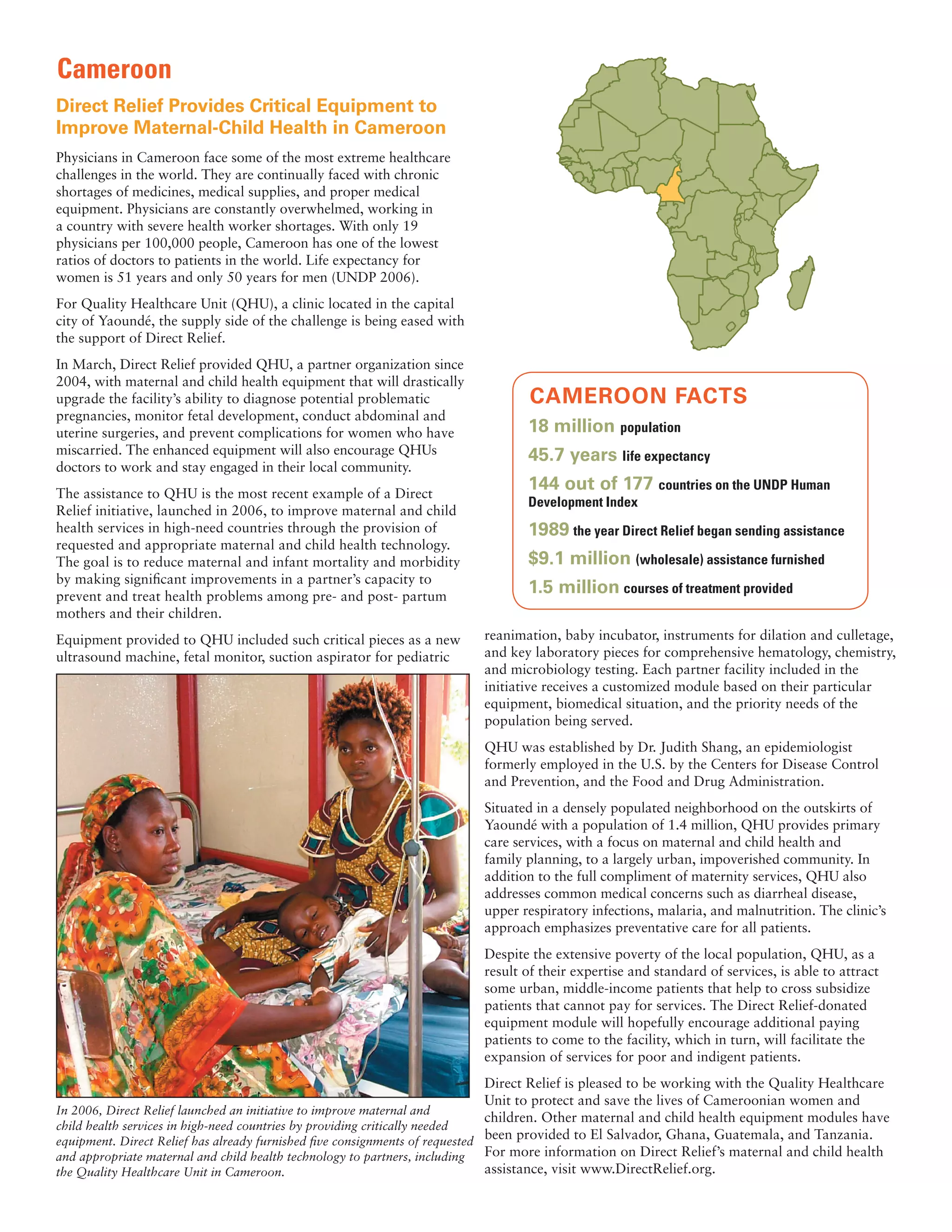 Cameroon
Direct Relief Provides Critical Equipment to
Improve Maternal-Child Health in Cameroon
Physicians in Cameroon face some of the most extreme healthcare
challenges in the world. They are continually faced with chronic
shortages of medicines, medical supplies, and proper medical
equipment. Physicians are constantly overwhelmed, working in
a country with severe health worker shortages. With only 19
physicians per 100,000 people, Cameroon has one of the lowest
ratios of doctors to patients in the world. Life expectancy for
women is 51 years and only 50 years for men (UNDP 2006).
For Quality Healthcare Unit (QHU), a clinic located in the capital
city of Yaoundé, the supply side of the challenge is being eased with
the support of Direct Relief.
In March, Direct Relief provided QHU, a partner organization since
2004, with maternal and child health equipment that will drastically
upgrade the facility’s ability to diagnose potential problematic                 CAMEROON FACTS
pregnancies, monitor fetal development, conduct abdominal and
uterine surgeries, and prevent complications for women who have                  18 million population
miscarried. The enhanced equipment will also encourage QHUs                      45.7 years life expectancy
doctors to work and stay engaged in their local community.
The assistance to QHU is the most recent example of a Direct
                                                                                 144 out of 177 countries on the UNDP Human
                                                                                 Development Index
Relief initiative, launched in 2006, to improve maternal and child
health services in high-need countries through the provision of                  1989 the year Direct Relief began sending assistance
requested and appropriate maternal and child health technology.
The goal is to reduce maternal and infant mortality and morbidity                $9.1 million (wholesale) assistance furnished
by making signiﬁcant improvements in a partner’s capacity to
prevent and treat health problems among pre- and post- partum
                                                                                 1.5 million courses of treatment provided
mothers and their children.
Equipment provided to QHU included such critical pieces as a new         reanimation, baby incubator, instruments for dilation and culletage,
ultrasound machine, fetal monitor, suction aspirator for pediatric       and key laboratory pieces for comprehensive hematology, chemistry,
                                                                         and microbiology testing. Each partner facility included in the
                                                                         initiative receives a customized module based on their particular
                                                                         equipment, biomedical situation, and the priority needs of the
                                                                         population being served.
                                                                         QHU was established by Dr. Judith Shang, an epidemiologist
                                                                         formerly employed in the U.S. by the Centers for Disease Control
                                                                         and Prevention, and the Food and Drug Administration.
                                                                         Situated in a densely populated neighborhood on the outskirts of
                                                                         Yaoundé with a population of 1.4 million, QHU provides primary
                                                                         care services, with a focus on maternal and child health and
                                                                         family planning, to a largely urban, impoverished community. In
                                                                         addition to the full compliment of maternity services, QHU also
                                                                         addresses common medical concerns such as diarrheal disease,
                                                                         upper respiratory infections, malaria, and malnutrition. The clinic’s
                                                                         approach emphasizes preventative care for all patients.
                                                                         Despite the extensive poverty of the local population, QHU, as a
                                                                         result of their expertise and standard of services, is able to attract
                                                                         some urban, middle-income patients that help to cross subsidize
                                                                         patients that cannot pay for services. The Direct Relief-donated
                                                                         equipment module will hopefully encourage additional paying
                                                                         patients to come to the facility, which in turn, will facilitate the
                                                                         expansion of services for poor and indigent patients.
                                                                             Direct Relief is pleased to be working with the Quality Healthcare
                                                                             Unit to protect and save the lives of Cameroonian women and
In 2006, Direct Relief launched an initiative to improve maternal and
                                                                             children. Other maternal and child health equipment modules have
child health services in high-need countries by providing critically needed
equipment. Direct Relief has already furnished ﬁve consignments of requested
                                                                             been provided to El Salvador, Ghana, Guatemala, and Tanzania.
and appropriate maternal and child health technology to partners, including  For more information on Direct Relief’s maternal and child health
the Quality Healthcare Unit in Cameroon.                                     assistance, visit www.DirectRelief.org.
 