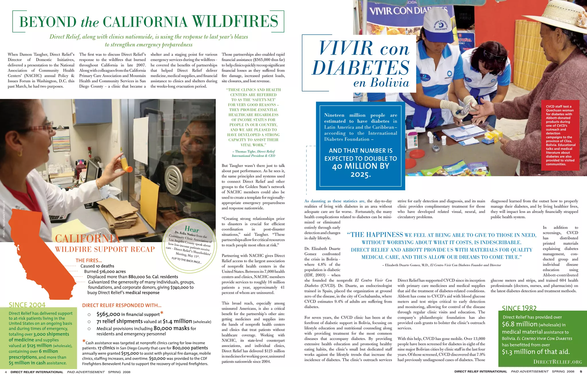 BEYOND the CALIFORNIA WILDFIRES
                                                 Direct Relief, along with clinics nationwide, is using the response to last year’s blazes

                         When Damon Taugher, Direct Relief ’s
                                                                         to strengthen emergency preparedness
                                                                     The ﬁrst was to discuss Direct Relief ’s    shelter and a staging point for various             Those partnerships also enabled rapid           VIVIR con
                                                                                                                                                                                                                     DIABETES
                         Director of Domestic Initiatives,           response to the wildﬁres that burned        emergency services during the wildﬁres –            ﬁnancial assistance ($565,000 thus far)
                         delivered a presentation to the National    throughout California in late 2007.         he covered the beneﬁts of partnerships              to help clinics quickly recoup signiﬁcant
                         Association of Community Health             Along with colleagues from the California   that helped Direct Relief deliver                   ﬁnancial losses as they suffered from
                         Centers’ (NACHC) annual Policy &            Primary Care Association and Mountain       medicine, medical supplies, and ﬁnancial            ﬁre damage, increased patient loads,
                         Issues Forum in Washington, D.C. this
                         past March, he had two purposes.
                                                                     Health and Community Services in San
                                                                     Diego County – a clinic that became a
                                                                                                                 assistance to clinics and shelters during
                                                                                                                 the weeks-long evacuation period.
                                                                                                                                                                     site closures, and lost revenue.

                                                                                                                                                                       “THESE CLINICS AND HEALTH
                                                                                                                                                                                                                                                en Bolivia
                                                                                                                                                                         CENTERS ARE REFERRED
                                                                                                                                                                          TO AS THE ‘SAFETY-NET’
                                                                                                                                                                        FOR VERY GOOD REASONS –                                                                                                                                                                           CVCD staff test a
                                                                                                                                                                         THEY PROVIDE ESSENTIAL                                                                                                                                                                           Quechuan woman
                                                                                                                                                                        HEALTHCARE REGARDLESS                                Nineteen million people are                                                                                                                  for diabetes with




                                                                                                                                                                                                                                                                                                                                                                                                  PHOTO: DR. ELIZABETH DUARTE GOMEZ
                                                                                                                                                                                                                                                                                                                                                                          Abbott-donated
                                                                                                                                                                          OF INCOME STATUS FOR                               estimated to have diabetes in                                                                                                                products during
                                                                                                                                                                         PEOPLE IN OUR COUNTRY,                                                                                                                                                                           one of CVCD’s
                                                                                                                                                                         AND WE ARE PLEASED TO
                                                                                                                                                                                                                             Latin America and the Caribbean–                                                                                                             outreach and
                                                                                                                                                                        HAVE DEVELOPED A STRONG                              according to the International                                                                                                               detection
                                                                                                                                                                                                                                                                                                                                                                          campaigns to the
                                                                                                                                                                        CAPACITY TO ASSIST THEIR                             Diabetes Foundation –                                                                                                                        province of Cliza,
                                                                                                                                                                               VITAL WORK.”                                                                                                                                                                               Bolivia. Educational

                                                                                                                                                                           – Thomas Tighe, Direct Relief                      AND THAT NUMBER IS                                                                                                                          talks and medical
                                                                                                                                                                                                                                                                                                                                                                          literature about

                                                                                                                                                                                                                             EXPECTED TO DOUBLE TO
                                                                                                                                                                           International President & CEO                                                                                                                                                                  diabetes are also
                                                                                                                                                                                                                                                                                                                                                                          provided to visited
                                                                                                                                                                     But Taugher wasn’t there just to talk                        40 MILLION BY                                                                                                                           communities.


                                                                                                                                                                                                                                      2025.
                                                                                                                                                                     about past performance. As he sees it,
                                                                                                                                                                     the same principles and systems used
                                                                                                                                                                     to connect Direct Relief and other
                                                                                                                                                                     groups to the Golden State’s network
                                                                                                                                                                     of NACHC members could also be
                                                                                                                                                                     used to create a template for regionally-
                                                                                                                                                                     appropriate emergency preparedness          As daunting as these statistics are, the day-to-day        strive for early detection and diagnosis, and its main     diagnosed learned from the outset how to properly
PHOTO: MARGARET MOLLOY




                                                                                                                                                                     and response nationwide.                    realities of living with diabetes in an area without       clinic provides complimentary treatment for those          manage their diabetes, and by living healthier lives,
                                                                                                                                                                                                                 adequate care are far worse. Fortunately, the many         who have developed related visual, neural, and             they will impact less an already ﬁnancially strapped
                                                                                                                                                                     “Creating strong relationships prior        health complications related to diabetes can be mini-      circulatory problems.                                      public health system.
                                                                                                                                                                     to disasters is crucial for efﬁcient        mized or eliminated

                                                                                                                                 Dr. Feli
                                                                                                                                           Hear                      coordination      in        post-disaster   entirely through early
                                                                                                                                                                                                                 detection and changes
                                                                                                                                                                                                                                                                                                                                                                         In     addition
                                                                                                                                                                                                                                                                                                                                                                         screenings, CVCD
                                                                                                                                                                                                                                                                                                                                                                                             to
                                                                                                                                                                                                                                           “THE HAPPINESS
                                                     CALIFORNIA
                                                                                                                            Commun x Nuñez from the                  situations,” said Taugher. “These                                                                          WE FEEL AT BEING ABLE TO GIVE TO THOSE IN NEED, has
                                                                                                                                      ity                                                                        in daily lifestyle.                                                                                                                                                distributed
                                                                                                                            Los Ange Clinic Associatio               partnerships allow for critical resources
                                                                                                                            how low-i
                                                                                                                                      les Coun
                                                                                                                                      n
                                                                                                                                                  ty speak
                                                                                                                                                           abo
                                                                                                                                                              n of
                                                                                                                                                                     to reach people most often at risk.”                                             WITHOUT WORRYING ABOUT WHAT IT COSTS, IS INDESCRIBABLE.                                                            printed      materials
                                                                                                                          care – Dir come patients re ut
                                                     WILDFIRE SUPPORT RECAP                                                         ect Relie
                                                                                                                                  Meeting,
                                                                                                                                              f ’s Share
                                                                                                                                                           ceive
                                                                                                                                                         holders’
                                                                                                                                                                                                                 Dr. Elizabeth Duarte
                                                                                                                                                                                                                 Gomez confronted
                                                                                                                                                                                                                                                DIRECT RELIEF AND ABBOTT PROVIDE US WITH MATERIALS FOR QUALITY                                                           explaining diabetes
                                                                                                                                                                                                                                                                                                                                                                         management, con-
                                                                                                                               FLIP TO
                                                                                                                                            May 15 th
                                                                                                                                                       .             Partnering with NACHC gives Direct                                               MEDICAL CARE, AND THUS ALLOW OUR DREAMS TO COME TRUE.”
                                                                    THE FIRES…                                                           THE BAC
                                                                                                                                                 K   PAGE…           Relief access to the largest association    the crisis in Bolivia –                                                                                                                                 ducted group and
                                                                     Caused 10 deaths                                                                                of nonproﬁt health centers in the           where 4.8% of the                               – Elizabeth Duarte Gomez, M.D., El Centro Vivir Con Diabetes Founder and Director                       individual     disease
                                                                      Burned 516,000 acres                                                                           United States. Between its 7,000 health     population is diabetic                                                                                                                                  education        using
                                                                        Displaced more than 880,000 So. Cal. residents                                               centers and clinics, NACHC members          (IDF, 2003) – when                                                                                                                                      Abbott-contributed
                                                                        Galvanized the generosity of many individuals, groups,                                       provide services to roughly 16 million      she founded the nonproﬁt El Centro Vivir Con Direct Relief has supported CVCD since its inception glucose meters and strips, and trained 604 health
                                                                        foundations, and corporate donors, giving $740,000 to                                        patients a year, approximately 41           Diabetes (CVCD). Dr. Duarte, an endocrinologist with primary care medicines and medical supplies professionals (doctors, nurses, and pharmacists) on
                                                                        buoy Direct Relief’s medical response                                                        percent of whom are uninsured.              trained in Spain, placed the organization at ground that aid the treatment of diabetes-related conditions. the latest diabetes detection and treatment methods.
                                                                                                                                                                                                                 zero of the disease, in the city of Cochabamba, where Abbott has come to CVCD’s aid with blood glucose

                         SINCE 2004                                                                                                                                                                                                                                                                                                           SINCE 1982
                                                                                                                                                                     This broad reach, especially among          CVCD estimates 9.4% of adults are suffering from meters and test strips critical to early detection
                                                                      DIRECT RELIEF RESPONDED WITH…                                                                                                              diabetes.                                                  and monitoring, allowing for control of the disease
                                                                                                                                                                     uninsured Americans, is also a critical
                         Direct Relief has delivered support
                         to at-risk patients living in the
                                                                               $565,000 in ﬁnancial support           *                                              beneﬁt for the partnership’s other aim:                                                                through regular clinic visits and education. The
                                                                                                                                                                                                                 For seven years, the CVCD clinic has been at the company’s philanthropic foundation has also                                      Direct Relief has provided over
                                                                               71 relief shipments valued at $1.4 million (wholesale)                                getting medicines and supplies into
                         United States on an ongoing basis                                                                                                           the hands of nonproﬁt health centers        forefront of diabetic support in Bolivia, focusing on provided cash grants to bolster the clinic’s outreach
                                                                                                                                                                                                                                                                                                                                                   $6.8 million (wholesale) in
                         and during times of emergency,                        Medical provisions including 80,000 masks for                                         and clinics that treat patients without     lifestyle education and nutritional counseling along services.
                         totaling over 3,000 shipments                         residents and emergency personnel                                                     healthcare coverage. Working with           with providing treatment for the most common                                                                                      medical material assistance to
                                                                                                                                                                                                                                                                                                                                                   Bolivia. El Centro Vivir Con Diabetes
                                                                      *Cash assistance was San DiegoatCounty thatclinicsfor 800,000 patients
                         of medicine and supplies                                                                                                                    NACHC, its state-level counterpart          diseases that accompany diabetes. By providing With this help, CVCD has gone mobile. Over 13,000
                                                                                              targeted nonproﬁt          caring for low-income
                         valued at $125 million (wholesale),                                                                                                         associations, and individual clinics,       extensive health education and promoting healthy people have been screened for diabetes in eight of the                           has beneﬁtted from over
                                                                      patients. 17 clinics in                     care
                         containing over 6 million                    annually were granted $515,000 to assist with physical ﬁre damage, mobile
                                                                                                                                                                     Direct Relief has delivered $125 million    eating habits, the clinic’s small but dedicated staff nine major Bolivian cities by clinic staff in the last four
                                                                                                                                                                                                                 works against the lifestyle trends that increase the years. Of those screened, CVCD discovered that 7.9%                          $1.3 million of that aid.
                         prescriptions, and more than                 clinics, stafﬁng increases, and overtime. $50,000 was provided to the CDF
                                                                                                                                                                     in medicines for working-poor, uninsured
                                                                                                                                                                                                                 incidence of diabetes. The clinic’s outreach services had previously undiagnosed cases of diabetes. Those
                         $5 million in cash assistance.               Fireﬁghters Benevolent Fund to support the recovery of injured ﬁreﬁghters.
                                                                                                                                                                     patients nationwide since 2004.                                                                                                                                                              D IRECT R ELIEF . ORG
                  4       DIRECT RELIEF INTERNATIONAL       PAID ADVERTISEMENT        SPRING 2008                                                                                                                                                                                                               DIRECT RELIEF INTERNATIONAL         PAID ADVERTISEMENT        SPRING 2008          5
 