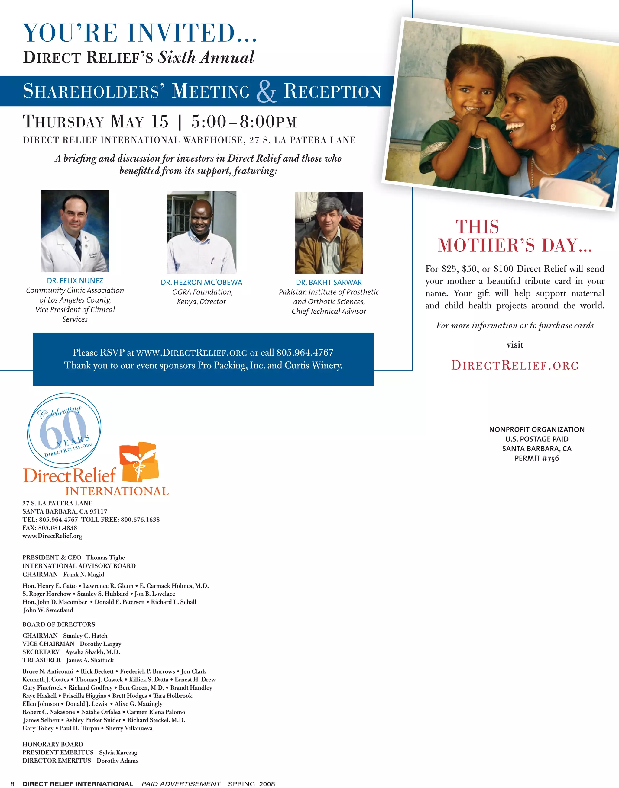 YOU’RE INVITED...
    DIRECT RELIEF’S Sixth Annual
    SHAREHOLDERS ’ MEETING                                                                    RECEPTION
    T HURSDAY M AY 15 | 5:00–8:00 PM
    DIRECT RELIEF INTERNATIONAL WAREHOUSE, 27 S. LA PATERA LANE
                A brieﬁng and discussion for investors in Direct Relief and those who
                              beneﬁtted from its support, featuring:




                                                                                                                                    THIS
                                                                                                                                   MOTHER’S DAY…
                                                                                                                                For $25, $50, or $100 Direct Relief will send
           DR. FELIX NUÑEZ                             DR. HEZRON MC’OBEWA                        DR. BAKHT SARWAR              your mother a beautiful tribute card in your
     Community Clinic Association                         OGRA Foundation,                   Pakistan Institute of Prosthetic   name. Your gift will help support maternal
        of Los Angeles County,                              Kenya, Director                      and Orthotic Sciences,
       Vice President of Clinical
                                                                                                                                and child health projects around the world.
                                                                                                 Chief Technical Advisor
                Services
                                                                                                                                  For more information or to purchase cards
                                                                                                                                                    visit
                      Please RSVP at WWW.DIRECTRELIEF.ORG or call 805.964.4767
                     Thank you to our event sponsors Pro Packing, Inc. and Curtis Winery.                                             D IR E CT R E L IE F . O RG


                      ting

           60
         Celebra
                                                                                                                                               NONPROFIT ORGANIZATION
                         ARS                                                                                                                      U.S. POSTAGE PAID
                   Y E LIEF.ORG
                      E                                                                                                                          SANTA BARBARA, CA
                   CTR
            DIRE
                                                                                                                                                     PERMIT #756




    27 S. LA PATERA LANE
    SANTA BARBARA, CA 93117
    TEL: 805.964.4767 TOLL FREE: 800.676.1638
    FAX: 805.681.4838
    www.DirectRelief.org


    PRESIDENT & CEO Thomas Tighe
    INTERNATIONAL ADVISORY BOARD
    CHAIRMAN Frank N. Magid
    Hon. Henry E. Catto • Lawrence R. Glenn • E. Carmack Holmes, M.D.
    S. Roger Horchow • Stanley S. Hubbard • Jon B. Lovelace
    Hon. John D. Macomber • Donald E. Petersen • Richard L. Schall
    John W. Sweetland

    BOARD OF DIRECTORS
    CHAIRMAN Stanley C. Hatch
    VICE CHAIRMAN Dorothy Largay
    SECRETARY Ayesha Shaikh, M.D.
    TREASURER James A. Shattuck
    Bruce N. Anticouni • Rick Beckett • Frederick P. Burrows • Jon Clark
    Kenneth J. Coates • Thomas J. Cusack • Killick S. Datta • Ernest H. Drew
    Gary Finefrock • Richard Godfrey • Bert Green, M.D. • Brandt Handley
    Raye Haskell • Priscilla Higgins • Brett Hodges • Tara Holbrook
    Ellen Johnson • Donald J. Lewis • Alixe G. Mattingly
    Robert C. Nakasone • Natalie Orfalea • Carmen Elena Palomo
    James Selbert • Ashley Parker Snider • Richard Steckel, M.D.
    Gary Tobey • Paul H. Turpin • Sherry Villanueva

    HONORARY BOARD
    PRESIDENT EMERITUS Sylvia Karczag
    DIRECTOR EMERITUS Dorothy Adams


8   DIRECT RELIEF INTERNATIONAL                 PAID ADVERTISEMENT             SPRING 2008
 